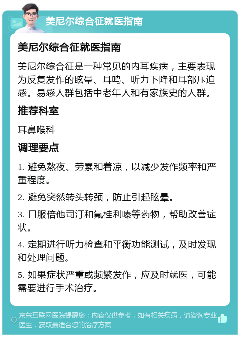 美尼尔综合征就医指南 美尼尔综合征就医指南 美尼尔综合征是一种常见的内耳疾病，主要表现为反复发作的眩晕、耳鸣、听力下降和耳部压迫感。易感人群包括中老年人和有家族史的人群。 推荐科室 耳鼻喉科 调理要点 1. 避免熬夜、劳累和着凉，以减少发作频率和严重程度。 2. 避免突然转头转颈，防止引起眩晕。 3. 口服倍他司汀和氟桂利嗪等药物，帮助改善症状。 4. 定期进行听力检查和平衡功能测试，及时发现和处理问题。 5. 如果症状严重或频繁发作，应及时就医，可能需要进行手术治疗。