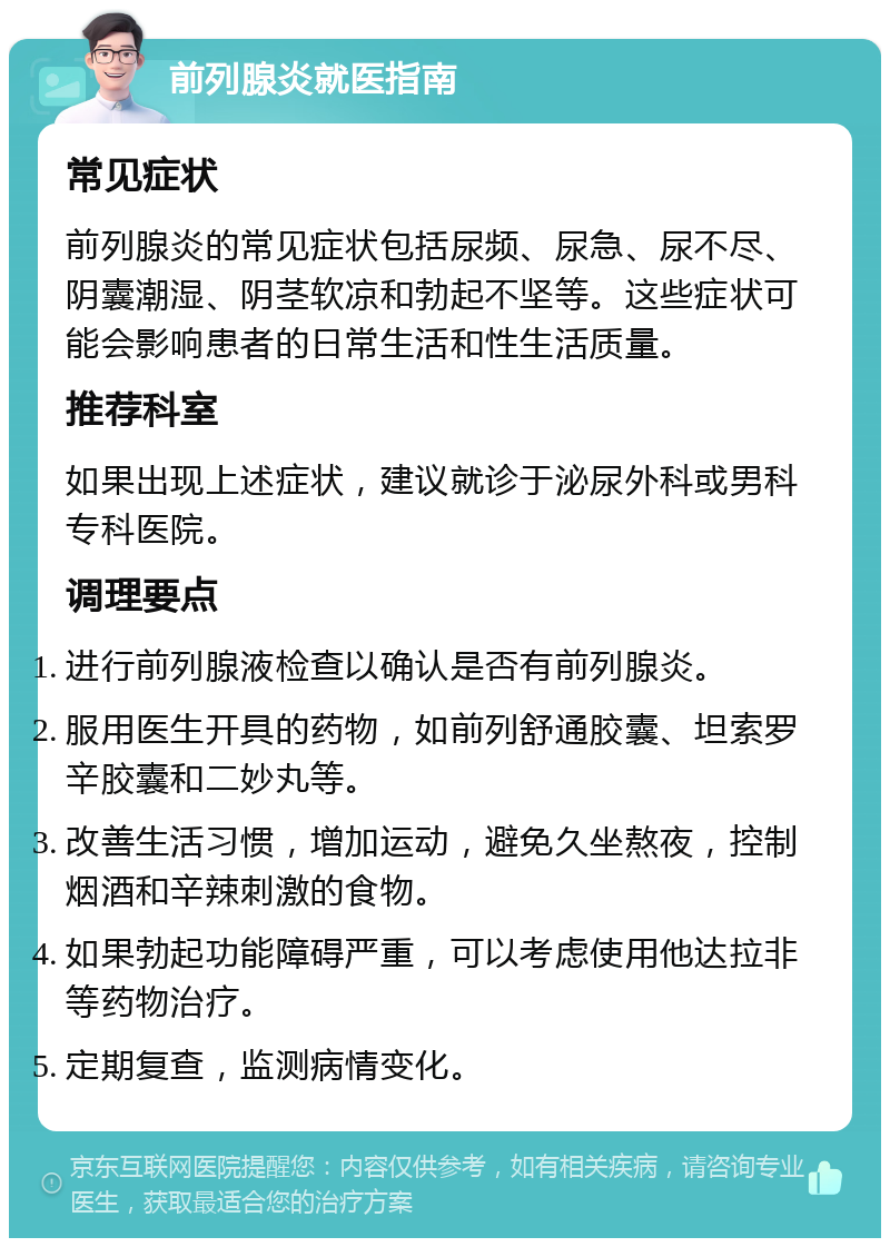 前列腺炎就医指南 常见症状 前列腺炎的常见症状包括尿频、尿急、尿不尽、阴囊潮湿、阴茎软凉和勃起不坚等。这些症状可能会影响患者的日常生活和性生活质量。 推荐科室 如果出现上述症状，建议就诊于泌尿外科或男科专科医院。 调理要点 进行前列腺液检查以确认是否有前列腺炎。 服用医生开具的药物，如前列舒通胶囊、坦索罗辛胶囊和二妙丸等。 改善生活习惯，增加运动，避免久坐熬夜，控制烟酒和辛辣刺激的食物。 如果勃起功能障碍严重，可以考虑使用他达拉非等药物治疗。 定期复查，监测病情变化。