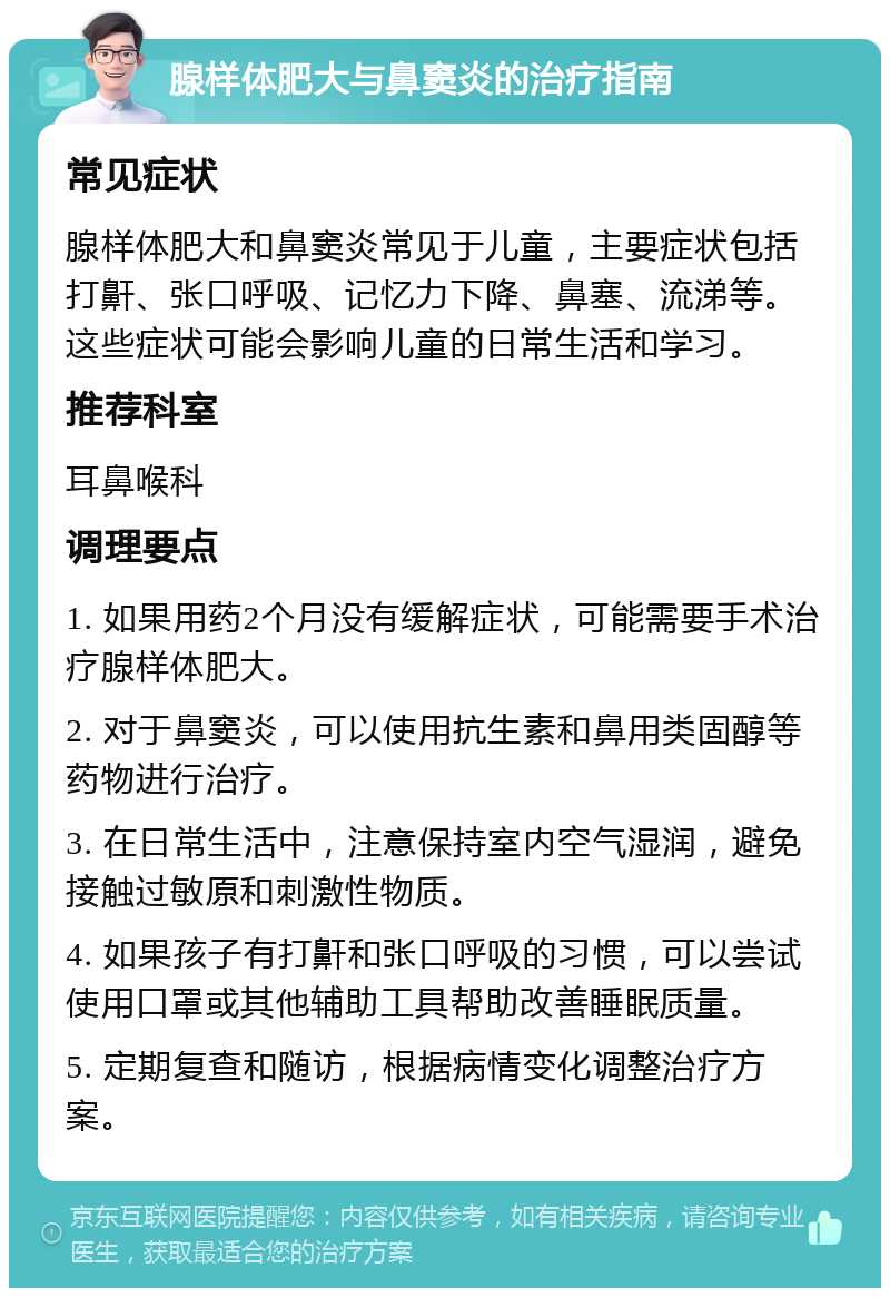 腺样体肥大与鼻窦炎的治疗指南 常见症状 腺样体肥大和鼻窦炎常见于儿童，主要症状包括打鼾、张口呼吸、记忆力下降、鼻塞、流涕等。这些症状可能会影响儿童的日常生活和学习。 推荐科室 耳鼻喉科 调理要点 1. 如果用药2个月没有缓解症状，可能需要手术治疗腺样体肥大。 2. 对于鼻窦炎，可以使用抗生素和鼻用类固醇等药物进行治疗。 3. 在日常生活中，注意保持室内空气湿润，避免接触过敏原和刺激性物质。 4. 如果孩子有打鼾和张口呼吸的习惯，可以尝试使用口罩或其他辅助工具帮助改善睡眠质量。 5. 定期复查和随访，根据病情变化调整治疗方案。