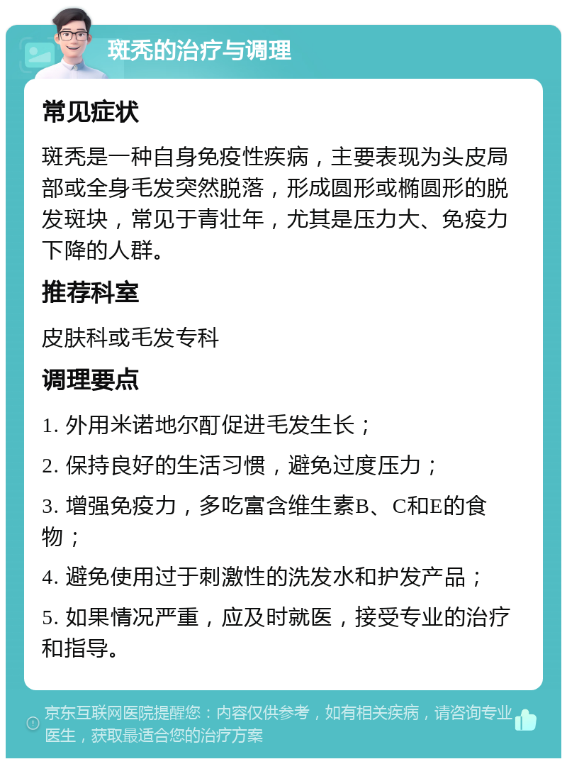 斑秃的治疗与调理 常见症状 斑秃是一种自身免疫性疾病，主要表现为头皮局部或全身毛发突然脱落，形成圆形或椭圆形的脱发斑块，常见于青壮年，尤其是压力大、免疫力下降的人群。 推荐科室 皮肤科或毛发专科 调理要点 1. 外用米诺地尔酊促进毛发生长； 2. 保持良好的生活习惯，避免过度压力； 3. 增强免疫力，多吃富含维生素B、C和E的食物； 4. 避免使用过于刺激性的洗发水和护发产品； 5. 如果情况严重，应及时就医，接受专业的治疗和指导。