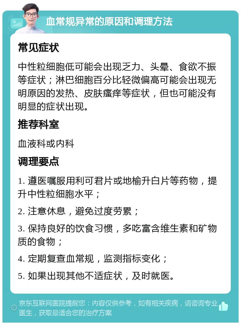 血常规异常的原因和调理方法 常见症状 中性粒细胞低可能会出现乏力、头晕、食欲不振等症状；淋巴细胞百分比轻微偏高可能会出现无明原因的发热、皮肤瘙痒等症状，但也可能没有明显的症状出现。 推荐科室 血液科或内科 调理要点 1. 遵医嘱服用利可君片或地榆升白片等药物，提升中性粒细胞水平； 2. 注意休息，避免过度劳累； 3. 保持良好的饮食习惯，多吃富含维生素和矿物质的食物； 4. 定期复查血常规，监测指标变化； 5. 如果出现其他不适症状，及时就医。