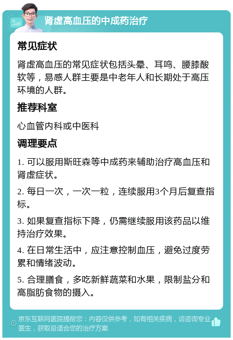 肾虚高血压的中成药治疗 常见症状 肾虚高血压的常见症状包括头晕、耳鸣、腰膝酸软等，易感人群主要是中老年人和长期处于高压环境的人群。 推荐科室 心血管内科或中医科 调理要点 1. 可以服用斯旺森等中成药来辅助治疗高血压和肾虚症状。 2. 每日一次，一次一粒，连续服用3个月后复查指标。 3. 如果复查指标下降，仍需继续服用该药品以维持治疗效果。 4. 在日常生活中，应注意控制血压，避免过度劳累和情绪波动。 5. 合理膳食，多吃新鲜蔬菜和水果，限制盐分和高脂肪食物的摄入。