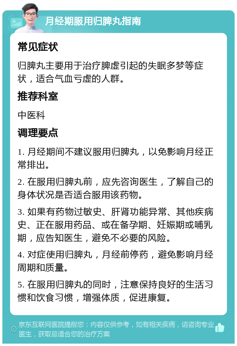 月经期服用归脾丸指南 常见症状 归脾丸主要用于治疗脾虚引起的失眠多梦等症状，适合气血亏虚的人群。 推荐科室 中医科 调理要点 1. 月经期间不建议服用归脾丸，以免影响月经正常排出。 2. 在服用归脾丸前，应先咨询医生，了解自己的身体状况是否适合服用该药物。 3. 如果有药物过敏史、肝肾功能异常、其他疾病史、正在服用药品、或在备孕期、妊娠期或哺乳期，应告知医生，避免不必要的风险。 4. 对症使用归脾丸，月经前停药，避免影响月经周期和质量。 5. 在服用归脾丸的同时，注意保持良好的生活习惯和饮食习惯，增强体质，促进康复。