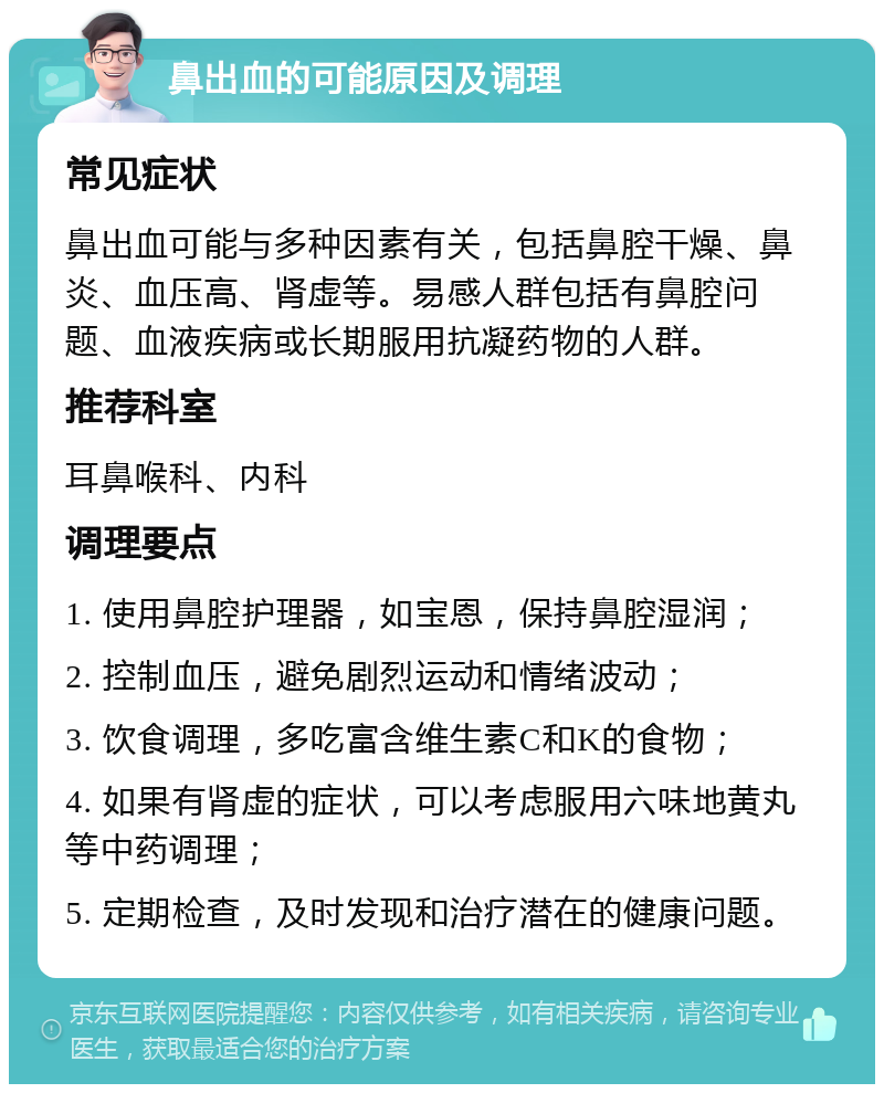 鼻出血的可能原因及调理 常见症状 鼻出血可能与多种因素有关，包括鼻腔干燥、鼻炎、血压高、肾虚等。易感人群包括有鼻腔问题、血液疾病或长期服用抗凝药物的人群。 推荐科室 耳鼻喉科、内科 调理要点 1. 使用鼻腔护理器，如宝恩，保持鼻腔湿润； 2. 控制血压，避免剧烈运动和情绪波动； 3. 饮食调理，多吃富含维生素C和K的食物； 4. 如果有肾虚的症状，可以考虑服用六味地黄丸等中药调理； 5. 定期检查，及时发现和治疗潜在的健康问题。