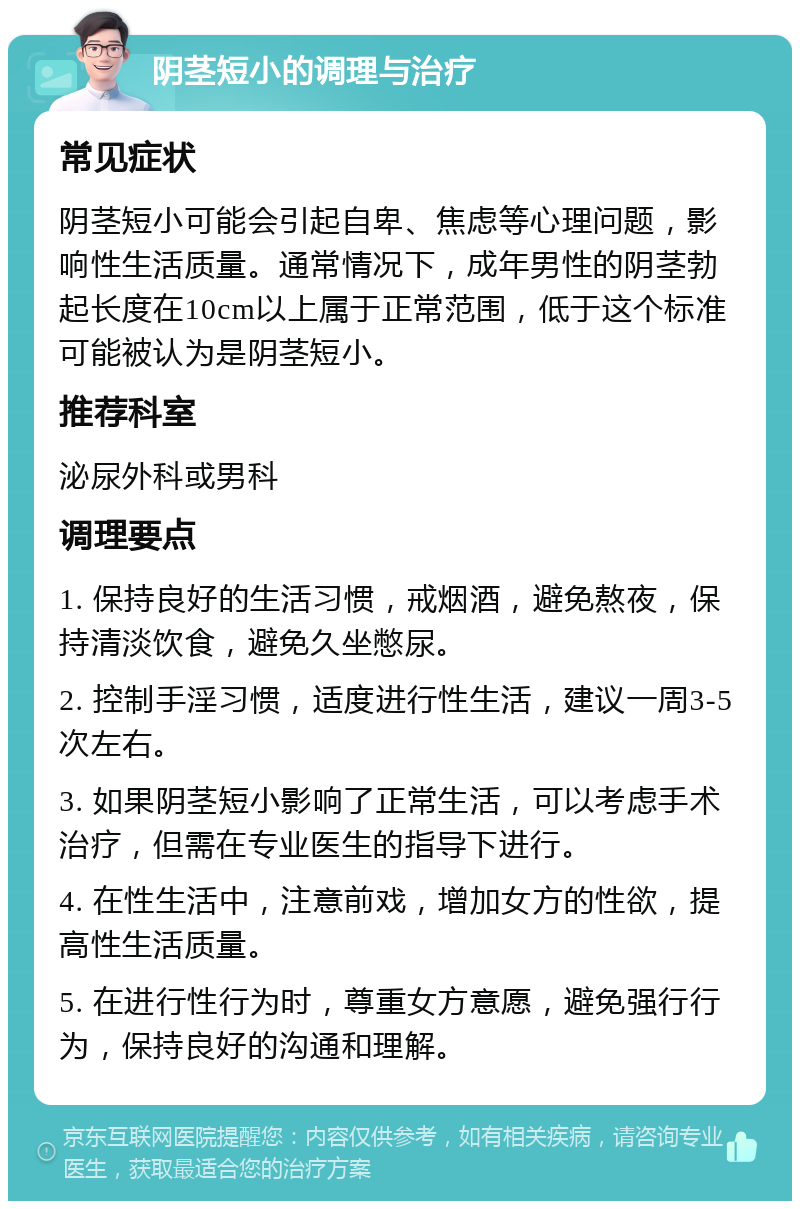 阴茎短小的调理与治疗 常见症状 阴茎短小可能会引起自卑、焦虑等心理问题，影响性生活质量。通常情况下，成年男性的阴茎勃起长度在10cm以上属于正常范围，低于这个标准可能被认为是阴茎短小。 推荐科室 泌尿外科或男科 调理要点 1. 保持良好的生活习惯，戒烟酒，避免熬夜，保持清淡饮食，避免久坐憋尿。 2. 控制手淫习惯，适度进行性生活，建议一周3-5次左右。 3. 如果阴茎短小影响了正常生活，可以考虑手术治疗，但需在专业医生的指导下进行。 4. 在性生活中，注意前戏，增加女方的性欲，提高性生活质量。 5. 在进行性行为时，尊重女方意愿，避免强行行为，保持良好的沟通和理解。