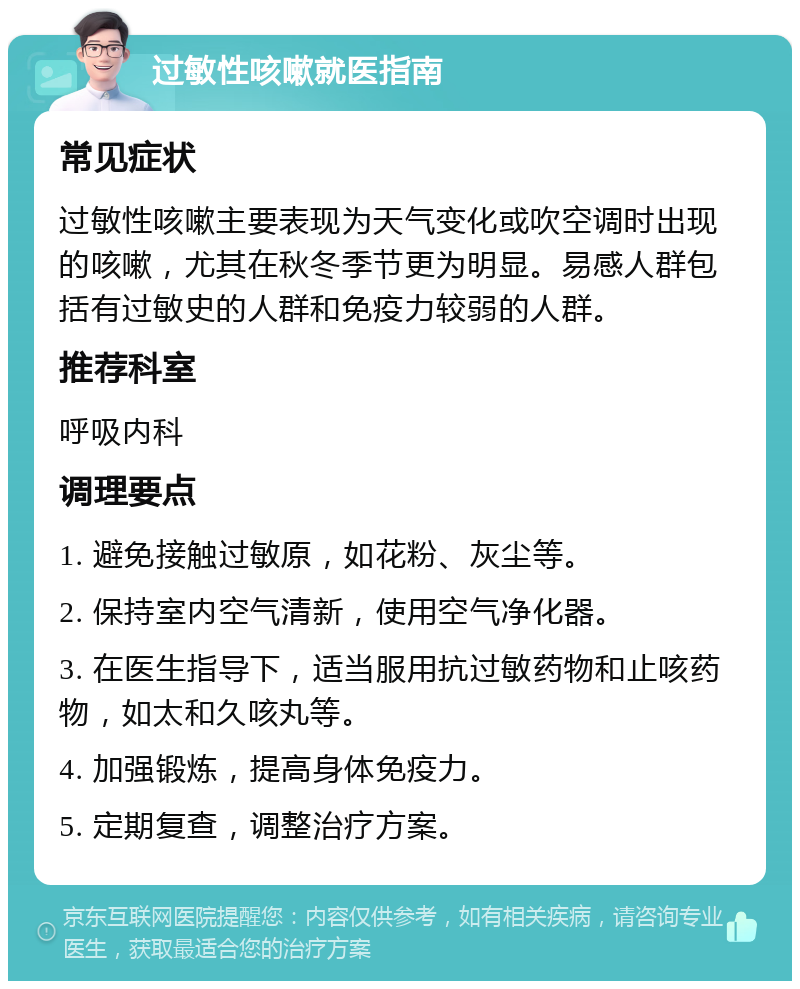 过敏性咳嗽就医指南 常见症状 过敏性咳嗽主要表现为天气变化或吹空调时出现的咳嗽，尤其在秋冬季节更为明显。易感人群包括有过敏史的人群和免疫力较弱的人群。 推荐科室 呼吸内科 调理要点 1. 避免接触过敏原，如花粉、灰尘等。 2. 保持室内空气清新，使用空气净化器。 3. 在医生指导下，适当服用抗过敏药物和止咳药物，如太和久咳丸等。 4. 加强锻炼，提高身体免疫力。 5. 定期复查，调整治疗方案。