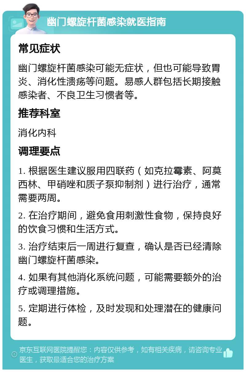 幽门螺旋杆菌感染就医指南 常见症状 幽门螺旋杆菌感染可能无症状，但也可能导致胃炎、消化性溃疡等问题。易感人群包括长期接触感染者、不良卫生习惯者等。 推荐科室 消化内科 调理要点 1. 根据医生建议服用四联药（如克拉霉素、阿莫西林、甲硝唑和质子泵抑制剂）进行治疗，通常需要两周。 2. 在治疗期间，避免食用刺激性食物，保持良好的饮食习惯和生活方式。 3. 治疗结束后一周进行复查，确认是否已经清除幽门螺旋杆菌感染。 4. 如果有其他消化系统问题，可能需要额外的治疗或调理措施。 5. 定期进行体检，及时发现和处理潜在的健康问题。