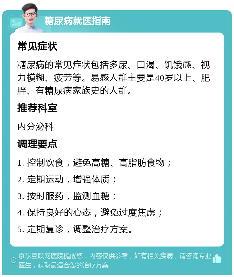 糖尿病就医指南 常见症状 糖尿病的常见症状包括多尿、口渴、饥饿感、视力模糊、疲劳等。易感人群主要是40岁以上、肥胖、有糖尿病家族史的人群。 推荐科室 内分泌科 调理要点 1. 控制饮食，避免高糖、高脂肪食物； 2. 定期运动，增强体质； 3. 按时服药，监测血糖； 4. 保持良好的心态，避免过度焦虑； 5. 定期复诊，调整治疗方案。