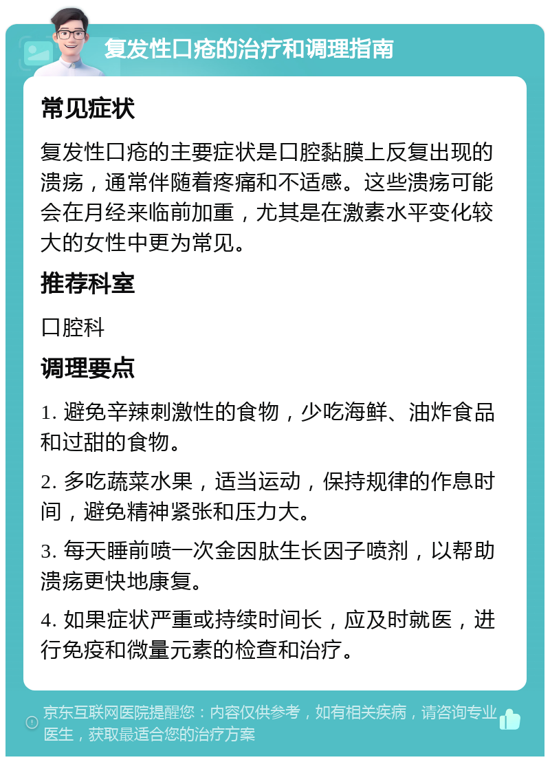 复发性口疮的治疗和调理指南 常见症状 复发性口疮的主要症状是口腔黏膜上反复出现的溃疡，通常伴随着疼痛和不适感。这些溃疡可能会在月经来临前加重，尤其是在激素水平变化较大的女性中更为常见。 推荐科室 口腔科 调理要点 1. 避免辛辣刺激性的食物，少吃海鲜、油炸食品和过甜的食物。 2. 多吃蔬菜水果，适当运动，保持规律的作息时间，避免精神紧张和压力大。 3. 每天睡前喷一次金因肽生长因子喷剂，以帮助溃疡更快地康复。 4. 如果症状严重或持续时间长，应及时就医，进行免疫和微量元素的检查和治疗。