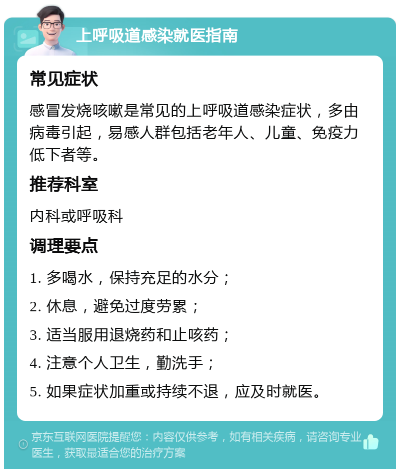 上呼吸道感染就医指南 常见症状 感冒发烧咳嗽是常见的上呼吸道感染症状，多由病毒引起，易感人群包括老年人、儿童、免疫力低下者等。 推荐科室 内科或呼吸科 调理要点 1. 多喝水，保持充足的水分； 2. 休息，避免过度劳累； 3. 适当服用退烧药和止咳药； 4. 注意个人卫生，勤洗手； 5. 如果症状加重或持续不退，应及时就医。