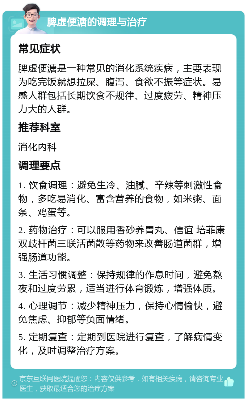 脾虚便溏的调理与治疗 常见症状 脾虚便溏是一种常见的消化系统疾病，主要表现为吃完饭就想拉屎、腹泻、食欲不振等症状。易感人群包括长期饮食不规律、过度疲劳、精神压力大的人群。 推荐科室 消化内科 调理要点 1. 饮食调理：避免生冷、油腻、辛辣等刺激性食物，多吃易消化、富含营养的食物，如米粥、面条、鸡蛋等。 2. 药物治疗：可以服用香砂养胃丸、信谊 培菲康 双歧杆菌三联活菌散等药物来改善肠道菌群，增强肠道功能。 3. 生活习惯调整：保持规律的作息时间，避免熬夜和过度劳累，适当进行体育锻炼，增强体质。 4. 心理调节：减少精神压力，保持心情愉快，避免焦虑、抑郁等负面情绪。 5. 定期复查：定期到医院进行复查，了解病情变化，及时调整治疗方案。