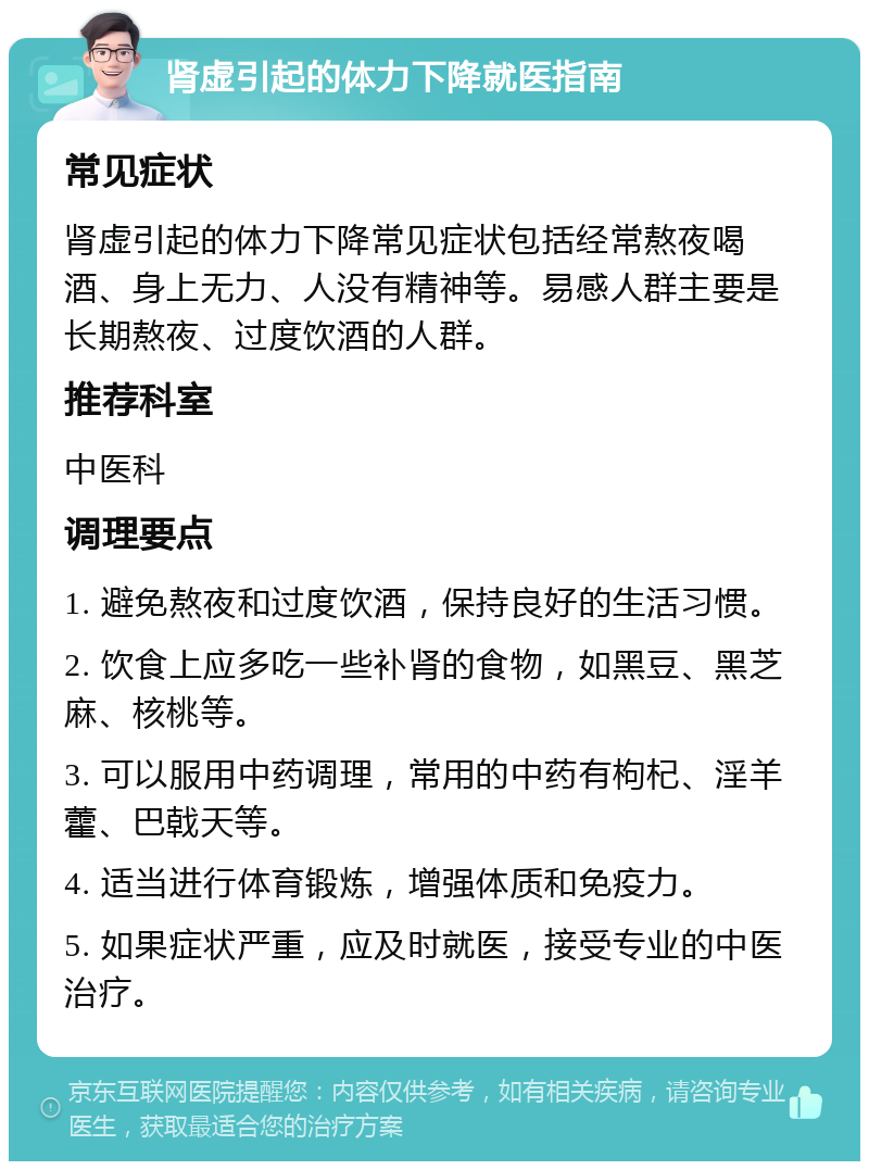 肾虚引起的体力下降就医指南 常见症状 肾虚引起的体力下降常见症状包括经常熬夜喝酒、身上无力、人没有精神等。易感人群主要是长期熬夜、过度饮酒的人群。 推荐科室 中医科 调理要点 1. 避免熬夜和过度饮酒，保持良好的生活习惯。 2. 饮食上应多吃一些补肾的食物，如黑豆、黑芝麻、核桃等。 3. 可以服用中药调理，常用的中药有枸杞、淫羊藿、巴戟天等。 4. 适当进行体育锻炼，增强体质和免疫力。 5. 如果症状严重，应及时就医，接受专业的中医治疗。