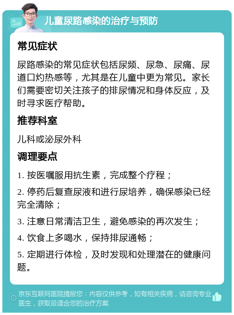 儿童尿路感染的治疗与预防 常见症状 尿路感染的常见症状包括尿频、尿急、尿痛、尿道口灼热感等，尤其是在儿童中更为常见。家长们需要密切关注孩子的排尿情况和身体反应，及时寻求医疗帮助。 推荐科室 儿科或泌尿外科 调理要点 1. 按医嘱服用抗生素，完成整个疗程； 2. 停药后复查尿液和进行尿培养，确保感染已经完全清除； 3. 注意日常清洁卫生，避免感染的再次发生； 4. 饮食上多喝水，保持排尿通畅； 5. 定期进行体检，及时发现和处理潜在的健康问题。