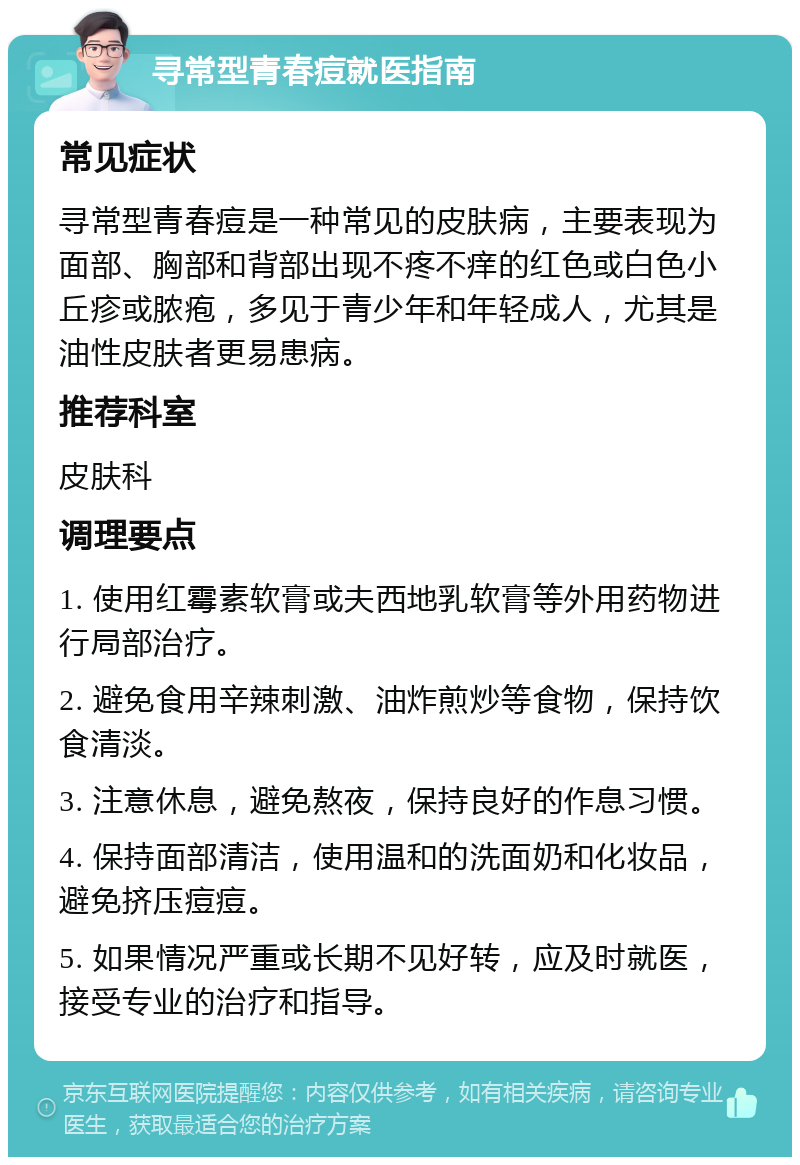 寻常型青春痘就医指南 常见症状 寻常型青春痘是一种常见的皮肤病，主要表现为面部、胸部和背部出现不疼不痒的红色或白色小丘疹或脓疱，多见于青少年和年轻成人，尤其是油性皮肤者更易患病。 推荐科室 皮肤科 调理要点 1. 使用红霉素软膏或夫西地乳软膏等外用药物进行局部治疗。 2. 避免食用辛辣刺激、油炸煎炒等食物，保持饮食清淡。 3. 注意休息，避免熬夜，保持良好的作息习惯。 4. 保持面部清洁，使用温和的洗面奶和化妆品，避免挤压痘痘。 5. 如果情况严重或长期不见好转，应及时就医，接受专业的治疗和指导。