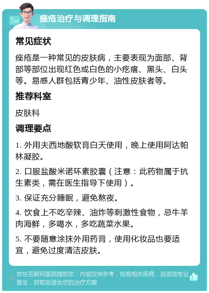 痤疮治疗与调理指南 常见症状 痤疮是一种常见的皮肤病，主要表现为面部、背部等部位出现红色或白色的小疙瘩、黑头、白头等。易感人群包括青少年、油性皮肤者等。 推荐科室 皮肤科 调理要点 1. 外用夫西地酸软膏白天使用，晚上使用阿达帕林凝胶。 2. 口服盐酸米诺环素胶囊（注意：此药物属于抗生素类，需在医生指导下使用）。 3. 保证充分睡眠，避免熬夜。 4. 饮食上不吃辛辣、油炸等刺激性食物，忌牛羊肉海鲜，多喝水，多吃蔬菜水果。 5. 不要随意涂抹外用药膏，使用化妆品也要适宜，避免过度清洁皮肤。