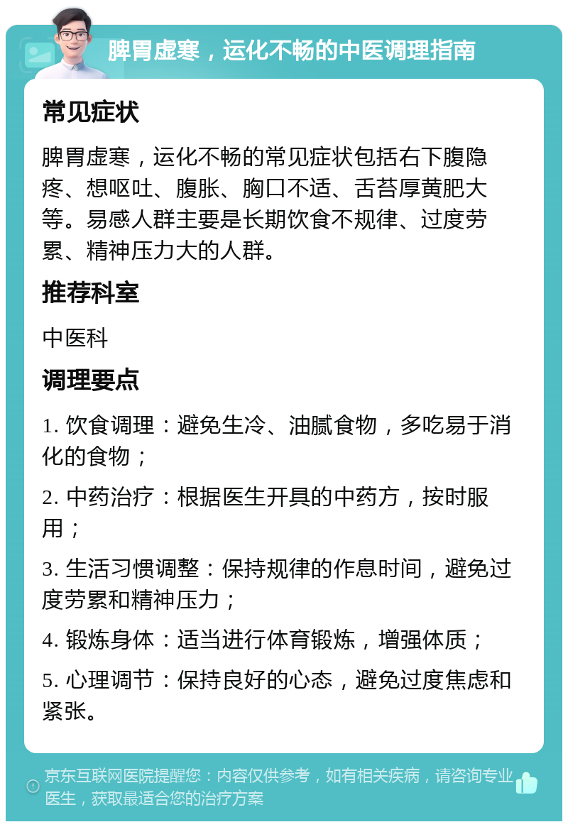 脾胃虚寒，运化不畅的中医调理指南 常见症状 脾胃虚寒，运化不畅的常见症状包括右下腹隐疼、想呕吐、腹胀、胸口不适、舌苔厚黄肥大等。易感人群主要是长期饮食不规律、过度劳累、精神压力大的人群。 推荐科室 中医科 调理要点 1. 饮食调理：避免生冷、油腻食物，多吃易于消化的食物； 2. 中药治疗：根据医生开具的中药方，按时服用； 3. 生活习惯调整：保持规律的作息时间，避免过度劳累和精神压力； 4. 锻炼身体：适当进行体育锻炼，增强体质； 5. 心理调节：保持良好的心态，避免过度焦虑和紧张。