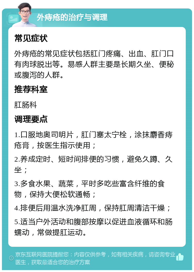 外痔疮的治疗与调理 常见症状 外痔疮的常见症状包括肛门疼痛、出血、肛门口有肉球脱出等。易感人群主要是长期久坐、便秘或腹泻的人群。 推荐科室 肛肠科 调理要点 1.口服地奥司明片，肛门塞太宁栓，涂抹麝香痔疮膏，按医生指示使用； 2.养成定时、短时间排便的习惯，避免久蹲、久坐； 3.多食水果、蔬菜，平时多吃些富含纤维的食物，保持大便松软通畅； 4.排便后用温水洗净肛周，保持肛周清洁干燥； 5.适当户外活动和腹部按摩以促进血液循环和肠蠕动，常做提肛运动。