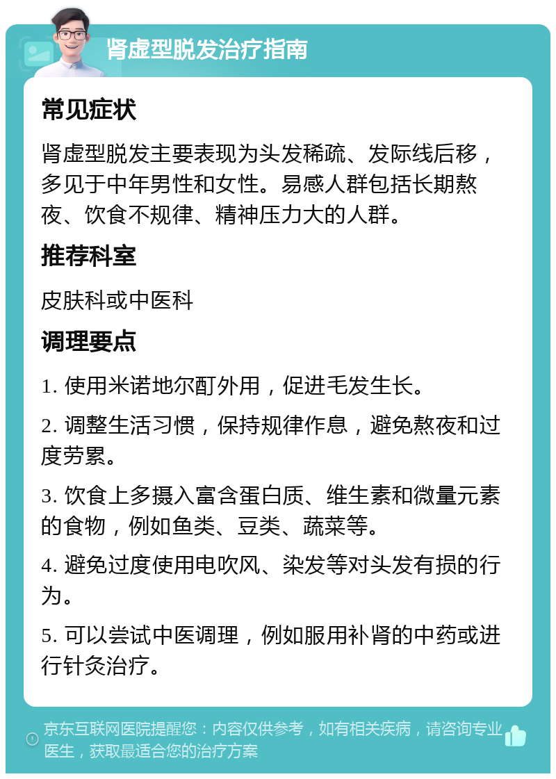 肾虚型脱发治疗指南 常见症状 肾虚型脱发主要表现为头发稀疏、发际线后移，多见于中年男性和女性。易感人群包括长期熬夜、饮食不规律、精神压力大的人群。 推荐科室 皮肤科或中医科 调理要点 1. 使用米诺地尔酊外用，促进毛发生长。 2. 调整生活习惯，保持规律作息，避免熬夜和过度劳累。 3. 饮食上多摄入富含蛋白质、维生素和微量元素的食物，例如鱼类、豆类、蔬菜等。 4. 避免过度使用电吹风、染发等对头发有损的行为。 5. 可以尝试中医调理，例如服用补肾的中药或进行针灸治疗。