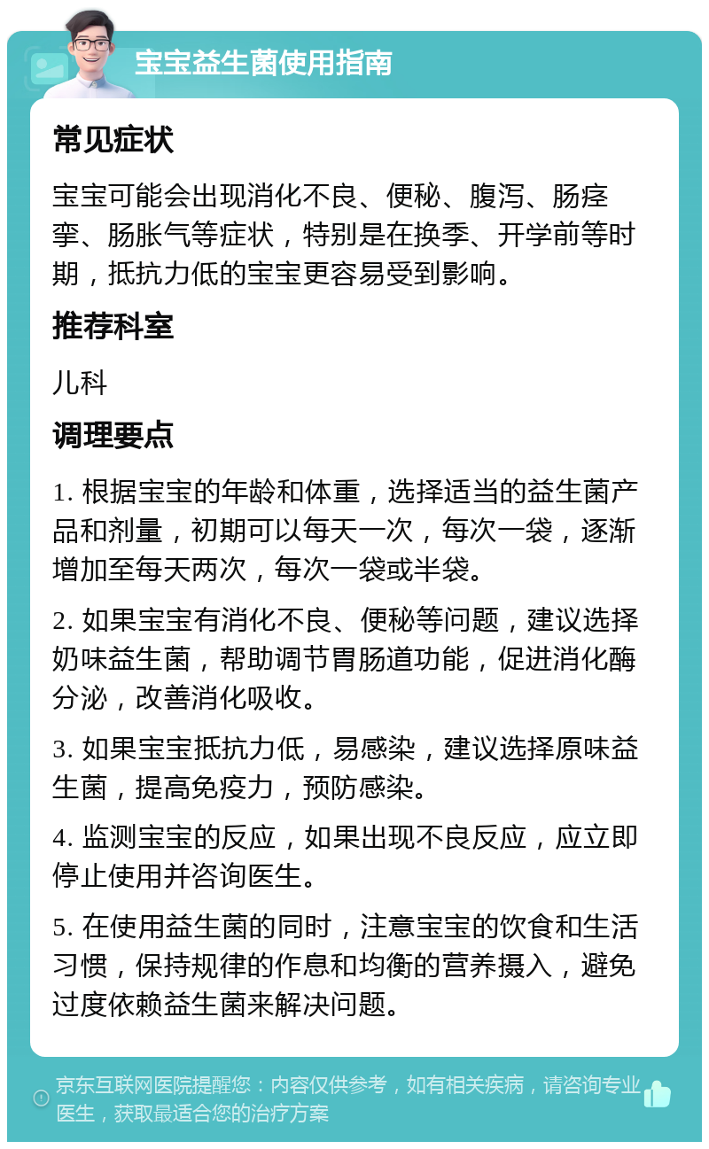 宝宝益生菌使用指南 常见症状 宝宝可能会出现消化不良、便秘、腹泻、肠痉挛、肠胀气等症状，特别是在换季、开学前等时期，抵抗力低的宝宝更容易受到影响。 推荐科室 儿科 调理要点 1. 根据宝宝的年龄和体重，选择适当的益生菌产品和剂量，初期可以每天一次，每次一袋，逐渐增加至每天两次，每次一袋或半袋。 2. 如果宝宝有消化不良、便秘等问题，建议选择奶味益生菌，帮助调节胃肠道功能，促进消化酶分泌，改善消化吸收。 3. 如果宝宝抵抗力低，易感染，建议选择原味益生菌，提高免疫力，预防感染。 4. 监测宝宝的反应，如果出现不良反应，应立即停止使用并咨询医生。 5. 在使用益生菌的同时，注意宝宝的饮食和生活习惯，保持规律的作息和均衡的营养摄入，避免过度依赖益生菌来解决问题。