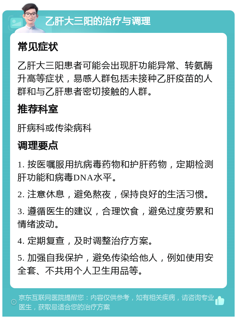 乙肝大三阳的治疗与调理 常见症状 乙肝大三阳患者可能会出现肝功能异常、转氨酶升高等症状，易感人群包括未接种乙肝疫苗的人群和与乙肝患者密切接触的人群。 推荐科室 肝病科或传染病科 调理要点 1. 按医嘱服用抗病毒药物和护肝药物，定期检测肝功能和病毒DNA水平。 2. 注意休息，避免熬夜，保持良好的生活习惯。 3. 遵循医生的建议，合理饮食，避免过度劳累和情绪波动。 4. 定期复查，及时调整治疗方案。 5. 加强自我保护，避免传染给他人，例如使用安全套、不共用个人卫生用品等。