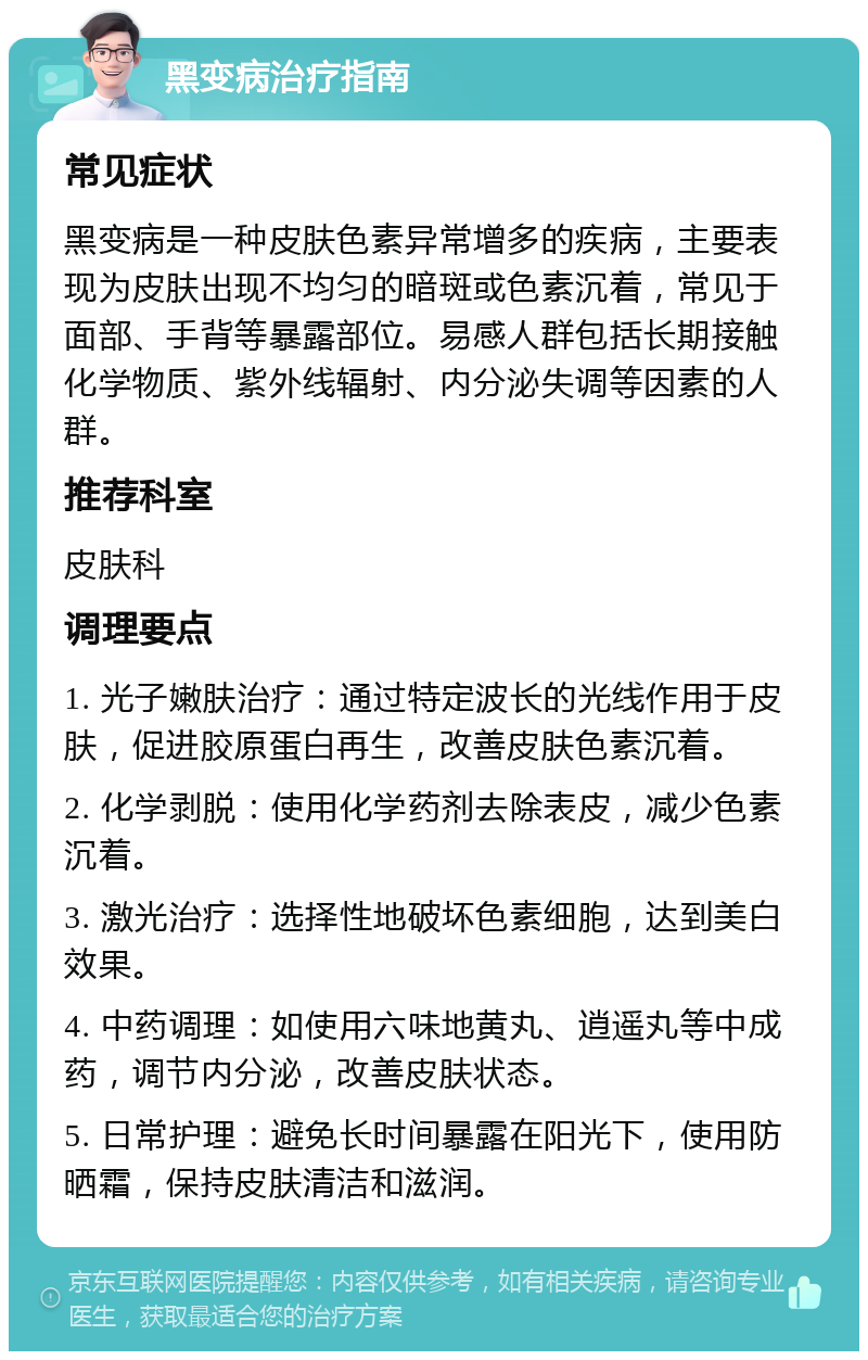 黑变病治疗指南 常见症状 黑变病是一种皮肤色素异常增多的疾病，主要表现为皮肤出现不均匀的暗斑或色素沉着，常见于面部、手背等暴露部位。易感人群包括长期接触化学物质、紫外线辐射、内分泌失调等因素的人群。 推荐科室 皮肤科 调理要点 1. 光子嫩肤治疗：通过特定波长的光线作用于皮肤，促进胶原蛋白再生，改善皮肤色素沉着。 2. 化学剥脱：使用化学药剂去除表皮，减少色素沉着。 3. 激光治疗：选择性地破坏色素细胞，达到美白效果。 4. 中药调理：如使用六味地黄丸、逍遥丸等中成药，调节内分泌，改善皮肤状态。 5. 日常护理：避免长时间暴露在阳光下，使用防晒霜，保持皮肤清洁和滋润。