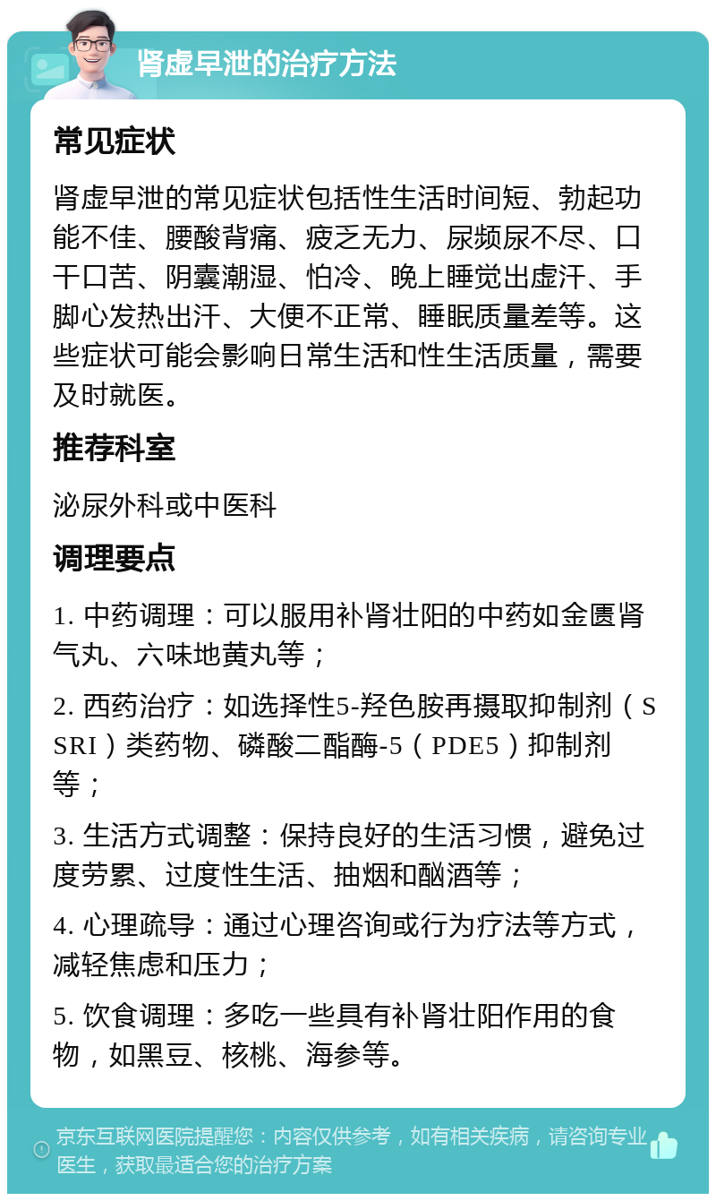 肾虚早泄的治疗方法 常见症状 肾虚早泄的常见症状包括性生活时间短、勃起功能不佳、腰酸背痛、疲乏无力、尿频尿不尽、口干口苦、阴囊潮湿、怕冷、晚上睡觉出虚汗、手脚心发热出汗、大便不正常、睡眠质量差等。这些症状可能会影响日常生活和性生活质量，需要及时就医。 推荐科室 泌尿外科或中医科 调理要点 1. 中药调理：可以服用补肾壮阳的中药如金匮肾气丸、六味地黄丸等； 2. 西药治疗：如选择性5-羟色胺再摄取抑制剂（SSRI）类药物、磷酸二酯酶-5（PDE5）抑制剂等； 3. 生活方式调整：保持良好的生活习惯，避免过度劳累、过度性生活、抽烟和酗酒等； 4. 心理疏导：通过心理咨询或行为疗法等方式，减轻焦虑和压力； 5. 饮食调理：多吃一些具有补肾壮阳作用的食物，如黑豆、核桃、海参等。