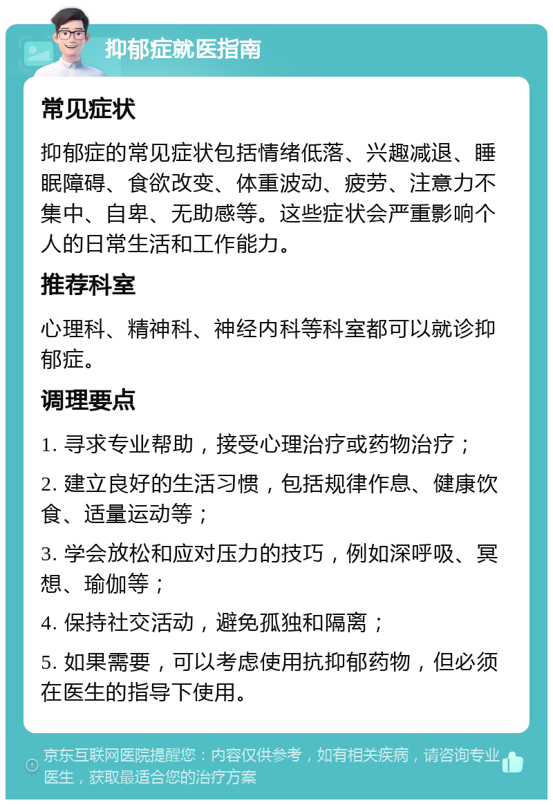 抑郁症就医指南 常见症状 抑郁症的常见症状包括情绪低落、兴趣减退、睡眠障碍、食欲改变、体重波动、疲劳、注意力不集中、自卑、无助感等。这些症状会严重影响个人的日常生活和工作能力。 推荐科室 心理科、精神科、神经内科等科室都可以就诊抑郁症。 调理要点 1. 寻求专业帮助，接受心理治疗或药物治疗； 2. 建立良好的生活习惯，包括规律作息、健康饮食、适量运动等； 3. 学会放松和应对压力的技巧，例如深呼吸、冥想、瑜伽等； 4. 保持社交活动，避免孤独和隔离； 5. 如果需要，可以考虑使用抗抑郁药物，但必须在医生的指导下使用。