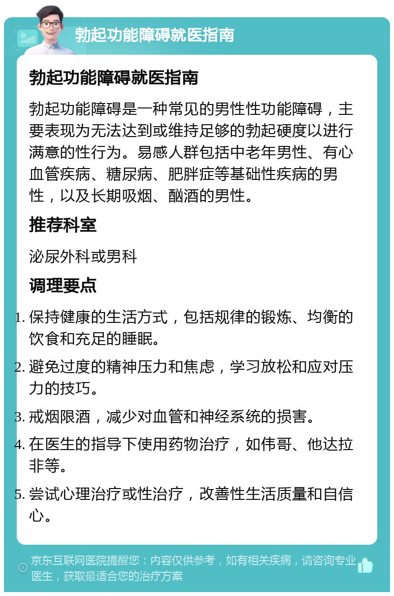 勃起功能障碍就医指南 勃起功能障碍就医指南 勃起功能障碍是一种常见的男性性功能障碍，主要表现为无法达到或维持足够的勃起硬度以进行满意的性行为。易感人群包括中老年男性、有心血管疾病、糖尿病、肥胖症等基础性疾病的男性，以及长期吸烟、酗酒的男性。 推荐科室 泌尿外科或男科 调理要点 保持健康的生活方式，包括规律的锻炼、均衡的饮食和充足的睡眠。 避免过度的精神压力和焦虑，学习放松和应对压力的技巧。 戒烟限酒，减少对血管和神经系统的损害。 在医生的指导下使用药物治疗，如伟哥、他达拉非等。 尝试心理治疗或性治疗，改善性生活质量和自信心。