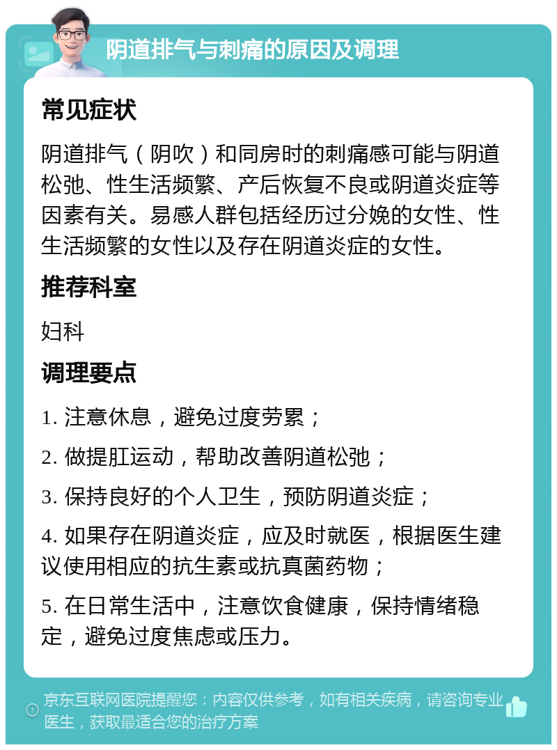 阴道排气与刺痛的原因及调理 常见症状 阴道排气（阴吹）和同房时的刺痛感可能与阴道松弛、性生活频繁、产后恢复不良或阴道炎症等因素有关。易感人群包括经历过分娩的女性、性生活频繁的女性以及存在阴道炎症的女性。 推荐科室 妇科 调理要点 1. 注意休息，避免过度劳累； 2. 做提肛运动，帮助改善阴道松弛； 3. 保持良好的个人卫生，预防阴道炎症； 4. 如果存在阴道炎症，应及时就医，根据医生建议使用相应的抗生素或抗真菌药物； 5. 在日常生活中，注意饮食健康，保持情绪稳定，避免过度焦虑或压力。