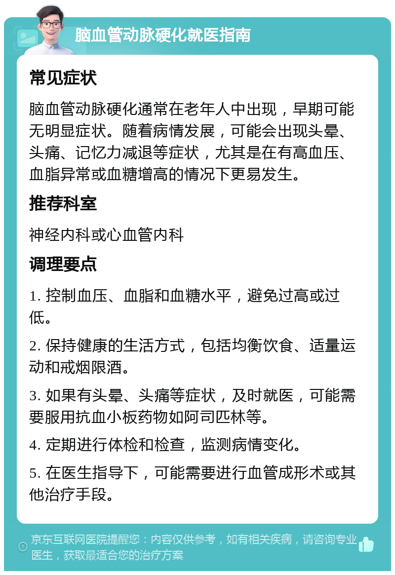 脑血管动脉硬化就医指南 常见症状 脑血管动脉硬化通常在老年人中出现，早期可能无明显症状。随着病情发展，可能会出现头晕、头痛、记忆力减退等症状，尤其是在有高血压、血脂异常或血糖增高的情况下更易发生。 推荐科室 神经内科或心血管内科 调理要点 1. 控制血压、血脂和血糖水平，避免过高或过低。 2. 保持健康的生活方式，包括均衡饮食、适量运动和戒烟限酒。 3. 如果有头晕、头痛等症状，及时就医，可能需要服用抗血小板药物如阿司匹林等。 4. 定期进行体检和检查，监测病情变化。 5. 在医生指导下，可能需要进行血管成形术或其他治疗手段。