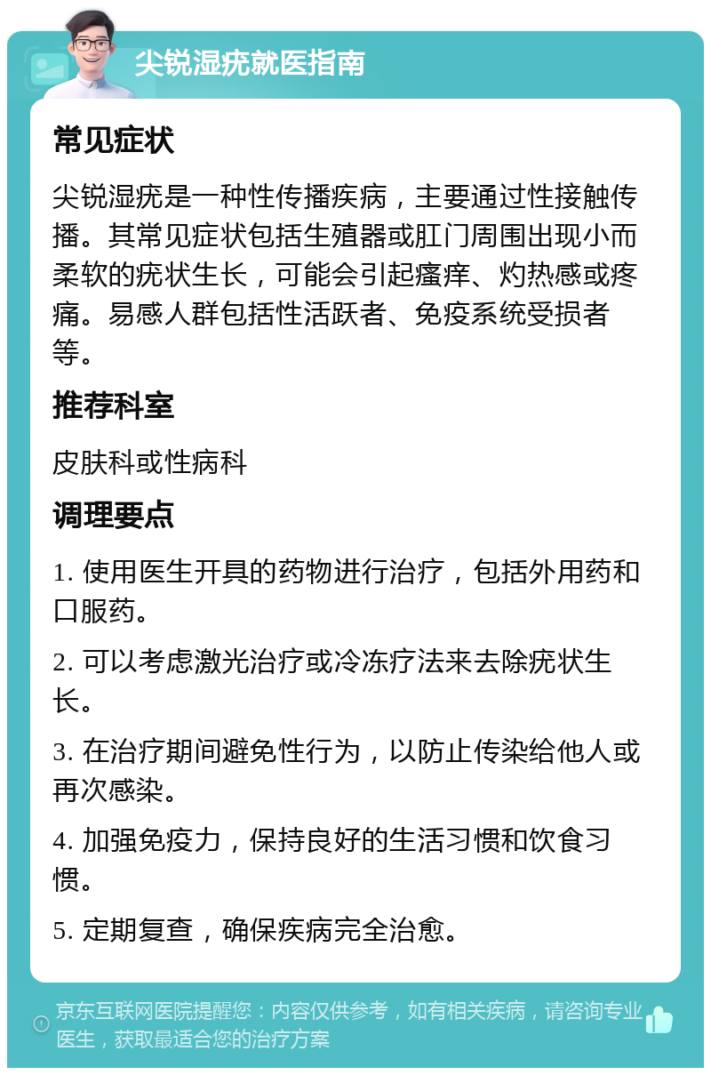 尖锐湿疣就医指南 常见症状 尖锐湿疣是一种性传播疾病，主要通过性接触传播。其常见症状包括生殖器或肛门周围出现小而柔软的疣状生长，可能会引起瘙痒、灼热感或疼痛。易感人群包括性活跃者、免疫系统受损者等。 推荐科室 皮肤科或性病科 调理要点 1. 使用医生开具的药物进行治疗，包括外用药和口服药。 2. 可以考虑激光治疗或冷冻疗法来去除疣状生长。 3. 在治疗期间避免性行为，以防止传染给他人或再次感染。 4. 加强免疫力，保持良好的生活习惯和饮食习惯。 5. 定期复查，确保疾病完全治愈。