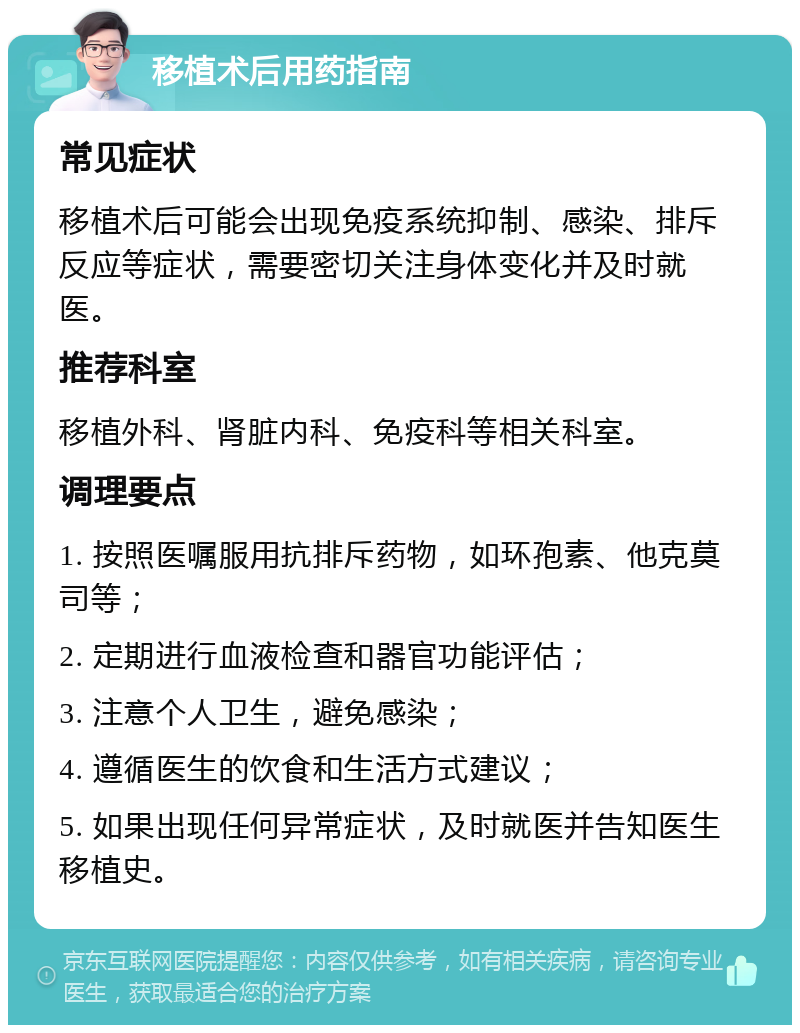 移植术后用药指南 常见症状 移植术后可能会出现免疫系统抑制、感染、排斥反应等症状，需要密切关注身体变化并及时就医。 推荐科室 移植外科、肾脏内科、免疫科等相关科室。 调理要点 1. 按照医嘱服用抗排斥药物，如环孢素、他克莫司等； 2. 定期进行血液检查和器官功能评估； 3. 注意个人卫生，避免感染； 4. 遵循医生的饮食和生活方式建议； 5. 如果出现任何异常症状，及时就医并告知医生移植史。