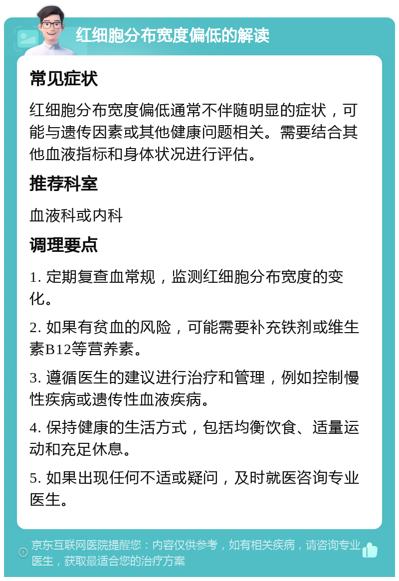 红细胞分布宽度偏低的解读 常见症状 红细胞分布宽度偏低通常不伴随明显的症状，可能与遗传因素或其他健康问题相关。需要结合其他血液指标和身体状况进行评估。 推荐科室 血液科或内科 调理要点 1. 定期复查血常规，监测红细胞分布宽度的变化。 2. 如果有贫血的风险，可能需要补充铁剂或维生素B12等营养素。 3. 遵循医生的建议进行治疗和管理，例如控制慢性疾病或遗传性血液疾病。 4. 保持健康的生活方式，包括均衡饮食、适量运动和充足休息。 5. 如果出现任何不适或疑问，及时就医咨询专业医生。