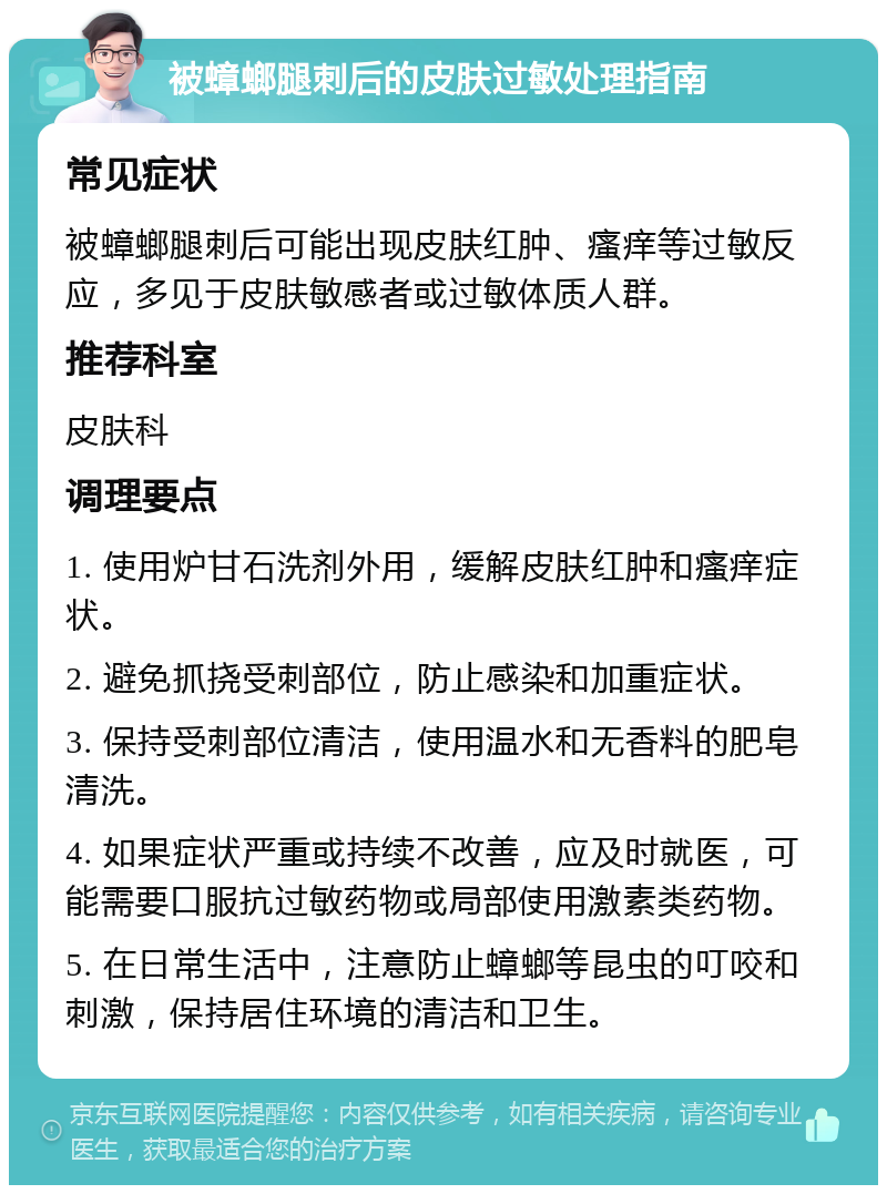 被蟑螂腿刺后的皮肤过敏处理指南 常见症状 被蟑螂腿刺后可能出现皮肤红肿、瘙痒等过敏反应，多见于皮肤敏感者或过敏体质人群。 推荐科室 皮肤科 调理要点 1. 使用炉甘石洗剂外用，缓解皮肤红肿和瘙痒症状。 2. 避免抓挠受刺部位，防止感染和加重症状。 3. 保持受刺部位清洁，使用温水和无香料的肥皂清洗。 4. 如果症状严重或持续不改善，应及时就医，可能需要口服抗过敏药物或局部使用激素类药物。 5. 在日常生活中，注意防止蟑螂等昆虫的叮咬和刺激，保持居住环境的清洁和卫生。