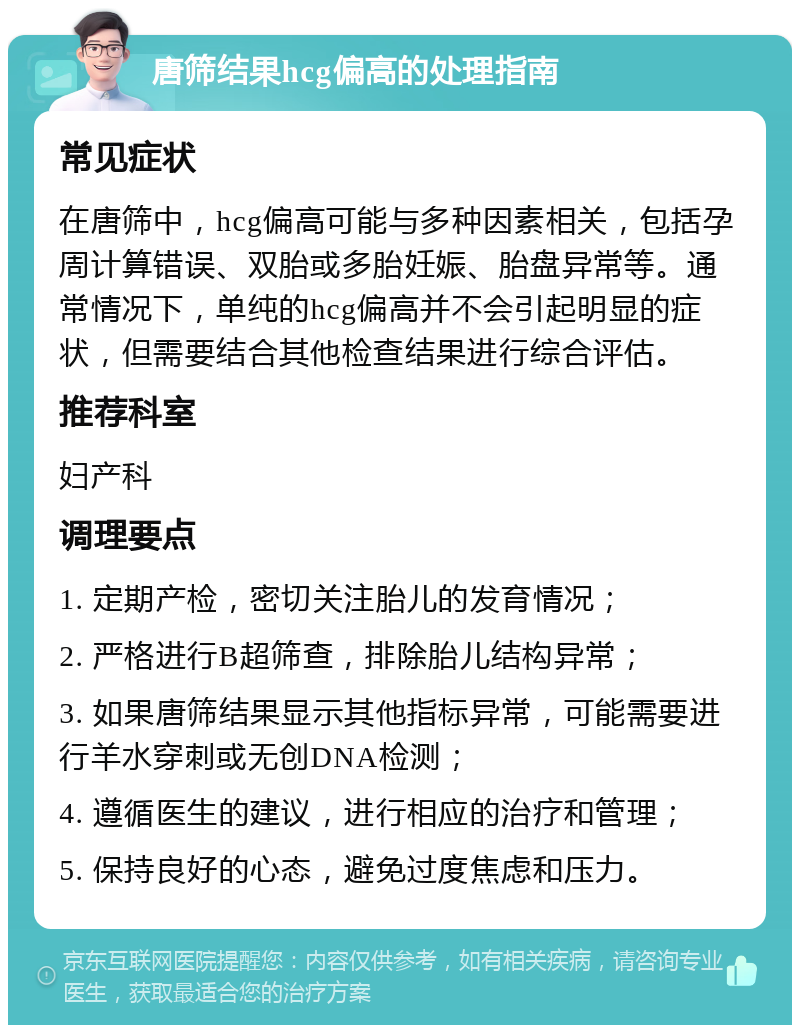 唐筛结果hcg偏高的处理指南 常见症状 在唐筛中，hcg偏高可能与多种因素相关，包括孕周计算错误、双胎或多胎妊娠、胎盘异常等。通常情况下，单纯的hcg偏高并不会引起明显的症状，但需要结合其他检查结果进行综合评估。 推荐科室 妇产科 调理要点 1. 定期产检，密切关注胎儿的发育情况； 2. 严格进行B超筛查，排除胎儿结构异常； 3. 如果唐筛结果显示其他指标异常，可能需要进行羊水穿刺或无创DNA检测； 4. 遵循医生的建议，进行相应的治疗和管理； 5. 保持良好的心态，避免过度焦虑和压力。