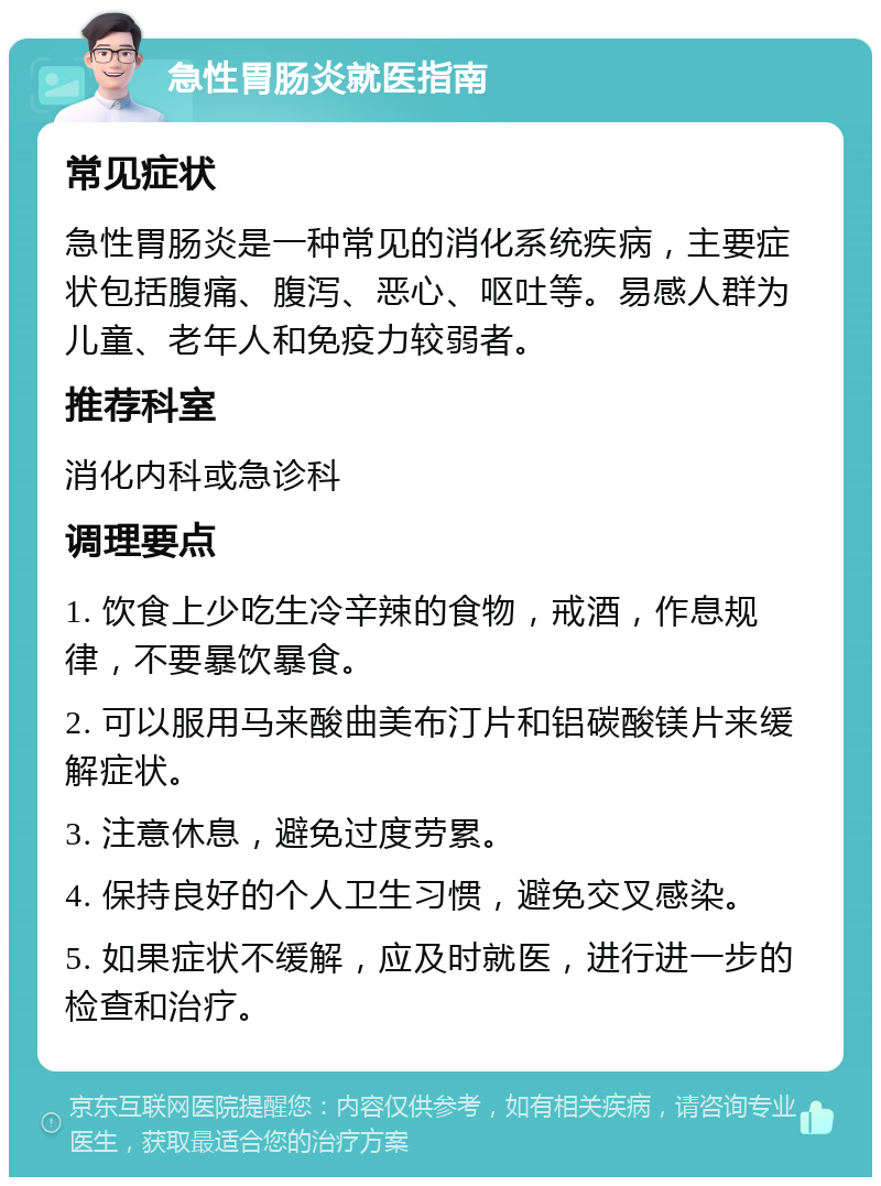 急性胃肠炎就医指南 常见症状 急性胃肠炎是一种常见的消化系统疾病，主要症状包括腹痛、腹泻、恶心、呕吐等。易感人群为儿童、老年人和免疫力较弱者。 推荐科室 消化内科或急诊科 调理要点 1. 饮食上少吃生冷辛辣的食物，戒酒，作息规律，不要暴饮暴食。 2. 可以服用马来酸曲美布汀片和铝碳酸镁片来缓解症状。 3. 注意休息，避免过度劳累。 4. 保持良好的个人卫生习惯，避免交叉感染。 5. 如果症状不缓解，应及时就医，进行进一步的检查和治疗。