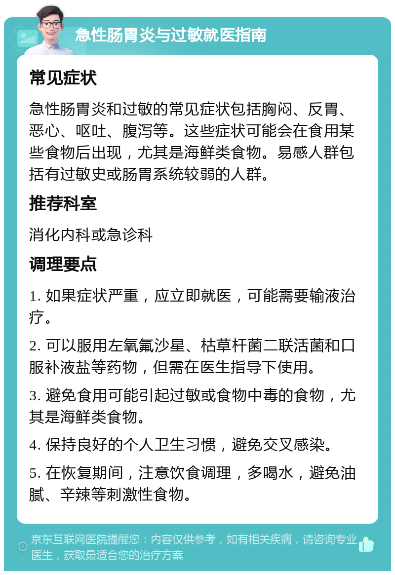 急性肠胃炎与过敏就医指南 常见症状 急性肠胃炎和过敏的常见症状包括胸闷、反胃、恶心、呕吐、腹泻等。这些症状可能会在食用某些食物后出现，尤其是海鲜类食物。易感人群包括有过敏史或肠胃系统较弱的人群。 推荐科室 消化内科或急诊科 调理要点 1. 如果症状严重，应立即就医，可能需要输液治疗。 2. 可以服用左氧氟沙星、枯草杆菌二联活菌和口服补液盐等药物，但需在医生指导下使用。 3. 避免食用可能引起过敏或食物中毒的食物，尤其是海鲜类食物。 4. 保持良好的个人卫生习惯，避免交叉感染。 5. 在恢复期间，注意饮食调理，多喝水，避免油腻、辛辣等刺激性食物。