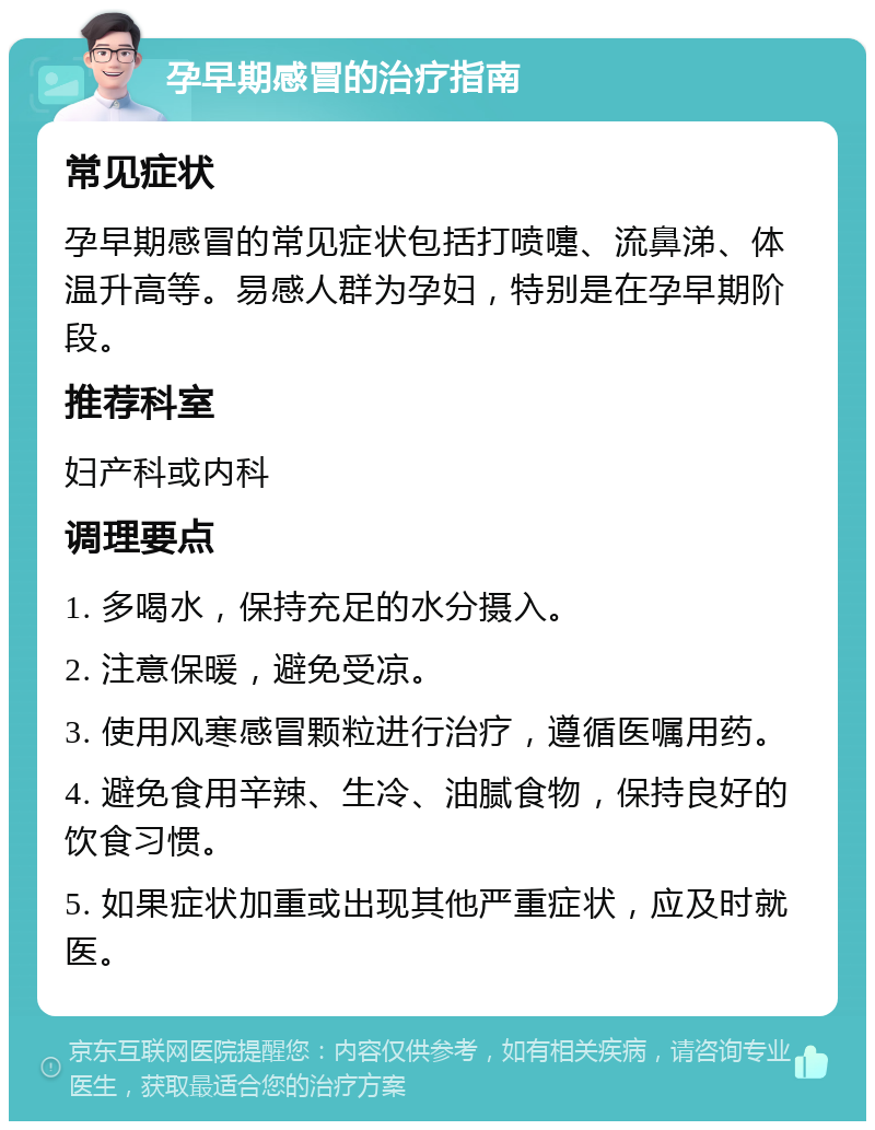 孕早期感冒的治疗指南 常见症状 孕早期感冒的常见症状包括打喷嚏、流鼻涕、体温升高等。易感人群为孕妇，特别是在孕早期阶段。 推荐科室 妇产科或内科 调理要点 1. 多喝水，保持充足的水分摄入。 2. 注意保暖，避免受凉。 3. 使用风寒感冒颗粒进行治疗，遵循医嘱用药。 4. 避免食用辛辣、生冷、油腻食物，保持良好的饮食习惯。 5. 如果症状加重或出现其他严重症状，应及时就医。