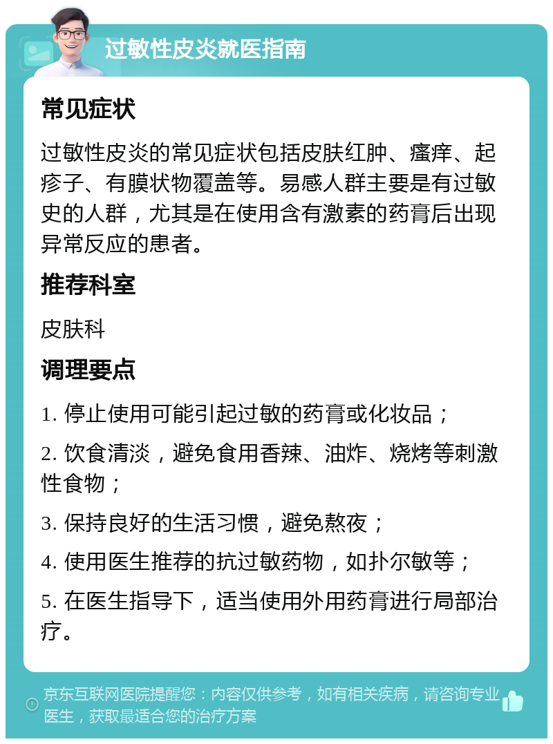 过敏性皮炎就医指南 常见症状 过敏性皮炎的常见症状包括皮肤红肿、瘙痒、起疹子、有膜状物覆盖等。易感人群主要是有过敏史的人群，尤其是在使用含有激素的药膏后出现异常反应的患者。 推荐科室 皮肤科 调理要点 1. 停止使用可能引起过敏的药膏或化妆品； 2. 饮食清淡，避免食用香辣、油炸、烧烤等刺激性食物； 3. 保持良好的生活习惯，避免熬夜； 4. 使用医生推荐的抗过敏药物，如扑尔敏等； 5. 在医生指导下，适当使用外用药膏进行局部治疗。