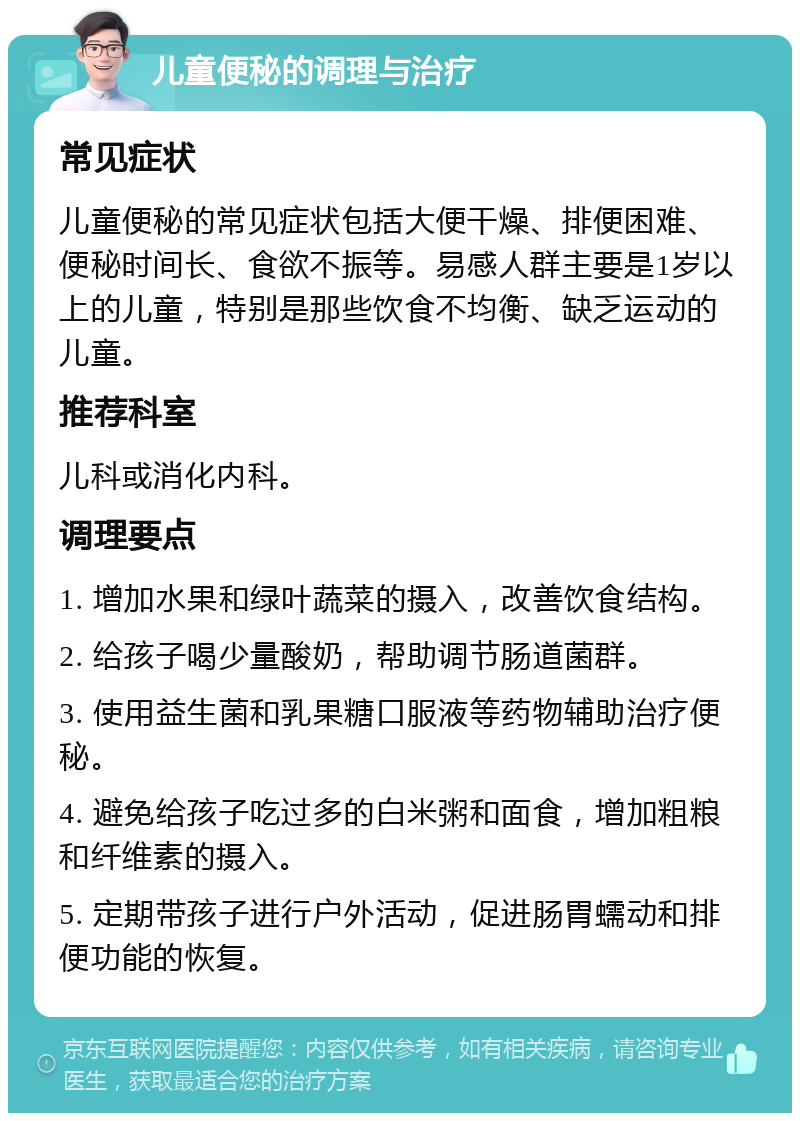 儿童便秘的调理与治疗 常见症状 儿童便秘的常见症状包括大便干燥、排便困难、便秘时间长、食欲不振等。易感人群主要是1岁以上的儿童，特别是那些饮食不均衡、缺乏运动的儿童。 推荐科室 儿科或消化内科。 调理要点 1. 增加水果和绿叶蔬菜的摄入，改善饮食结构。 2. 给孩子喝少量酸奶，帮助调节肠道菌群。 3. 使用益生菌和乳果糖口服液等药物辅助治疗便秘。 4. 避免给孩子吃过多的白米粥和面食，增加粗粮和纤维素的摄入。 5. 定期带孩子进行户外活动，促进肠胃蠕动和排便功能的恢复。