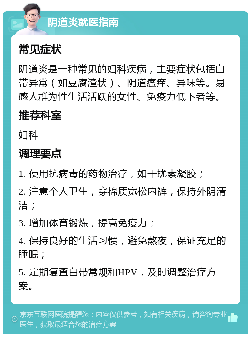 阴道炎就医指南 常见症状 阴道炎是一种常见的妇科疾病，主要症状包括白带异常（如豆腐渣状）、阴道瘙痒、异味等。易感人群为性生活活跃的女性、免疫力低下者等。 推荐科室 妇科 调理要点 1. 使用抗病毒的药物治疗，如干扰素凝胶； 2. 注意个人卫生，穿棉质宽松内裤，保持外阴清洁； 3. 增加体育锻炼，提高免疫力； 4. 保持良好的生活习惯，避免熬夜，保证充足的睡眠； 5. 定期复查白带常规和HPV，及时调整治疗方案。