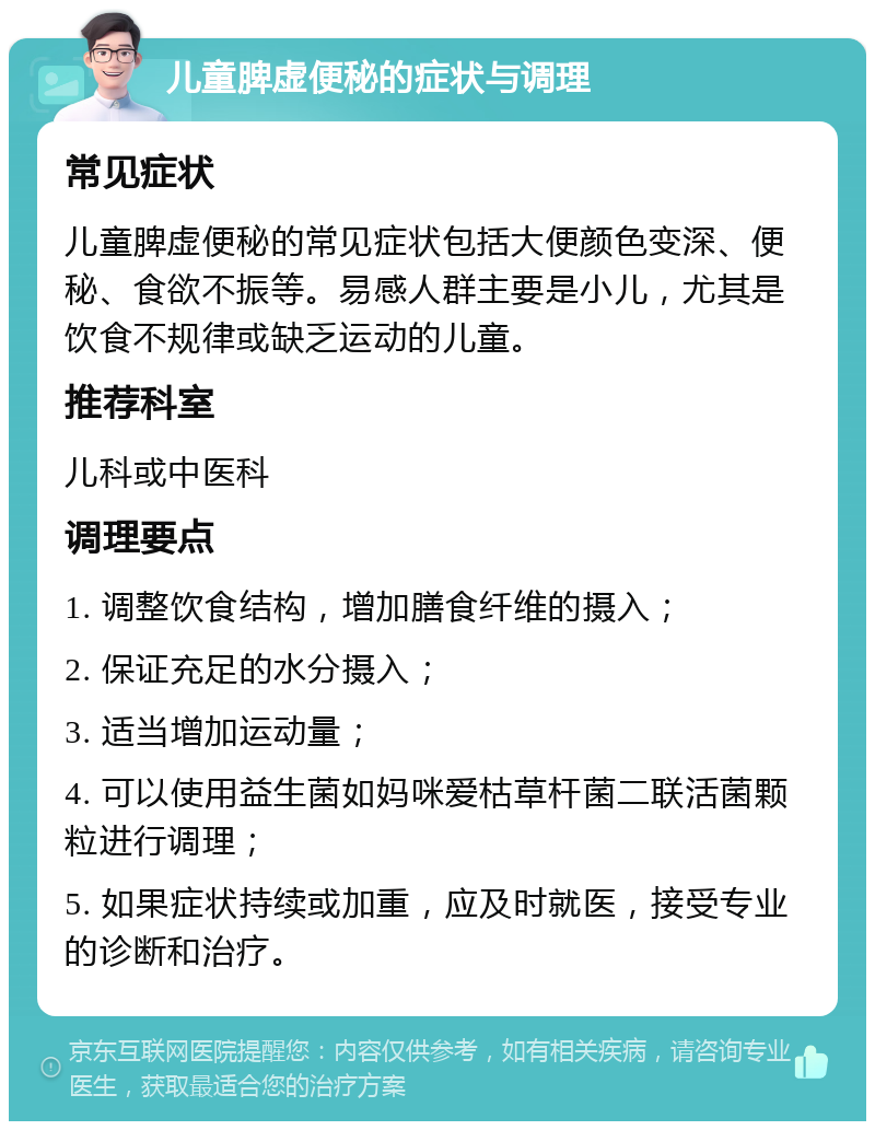 儿童脾虚便秘的症状与调理 常见症状 儿童脾虚便秘的常见症状包括大便颜色变深、便秘、食欲不振等。易感人群主要是小儿，尤其是饮食不规律或缺乏运动的儿童。 推荐科室 儿科或中医科 调理要点 1. 调整饮食结构，增加膳食纤维的摄入； 2. 保证充足的水分摄入； 3. 适当增加运动量； 4. 可以使用益生菌如妈咪爱枯草杆菌二联活菌颗粒进行调理； 5. 如果症状持续或加重，应及时就医，接受专业的诊断和治疗。