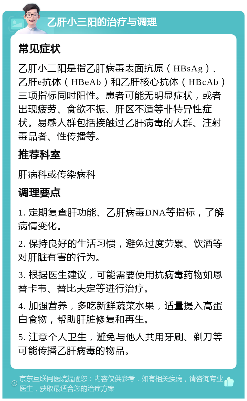 乙肝小三阳的治疗与调理 常见症状 乙肝小三阳是指乙肝病毒表面抗原（HBsAg）、乙肝e抗体（HBeAb）和乙肝核心抗体（HBcAb）三项指标同时阳性。患者可能无明显症状，或者出现疲劳、食欲不振、肝区不适等非特异性症状。易感人群包括接触过乙肝病毒的人群、注射毒品者、性传播等。 推荐科室 肝病科或传染病科 调理要点 1. 定期复查肝功能、乙肝病毒DNA等指标，了解病情变化。 2. 保持良好的生活习惯，避免过度劳累、饮酒等对肝脏有害的行为。 3. 根据医生建议，可能需要使用抗病毒药物如恩替卡韦、替比夫定等进行治疗。 4. 加强营养，多吃新鲜蔬菜水果，适量摄入高蛋白食物，帮助肝脏修复和再生。 5. 注意个人卫生，避免与他人共用牙刷、剃刀等可能传播乙肝病毒的物品。