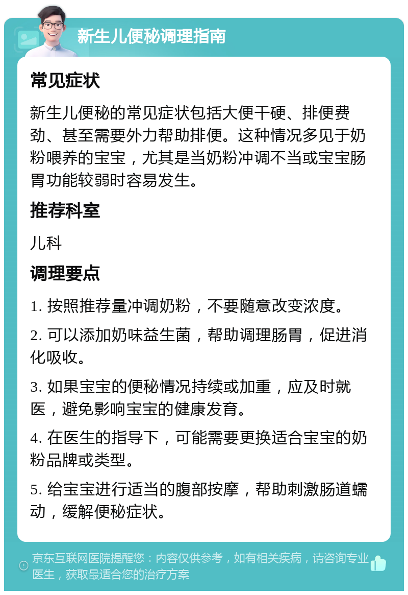 新生儿便秘调理指南 常见症状 新生儿便秘的常见症状包括大便干硬、排便费劲、甚至需要外力帮助排便。这种情况多见于奶粉喂养的宝宝，尤其是当奶粉冲调不当或宝宝肠胃功能较弱时容易发生。 推荐科室 儿科 调理要点 1. 按照推荐量冲调奶粉，不要随意改变浓度。 2. 可以添加奶味益生菌，帮助调理肠胃，促进消化吸收。 3. 如果宝宝的便秘情况持续或加重，应及时就医，避免影响宝宝的健康发育。 4. 在医生的指导下，可能需要更换适合宝宝的奶粉品牌或类型。 5. 给宝宝进行适当的腹部按摩，帮助刺激肠道蠕动，缓解便秘症状。