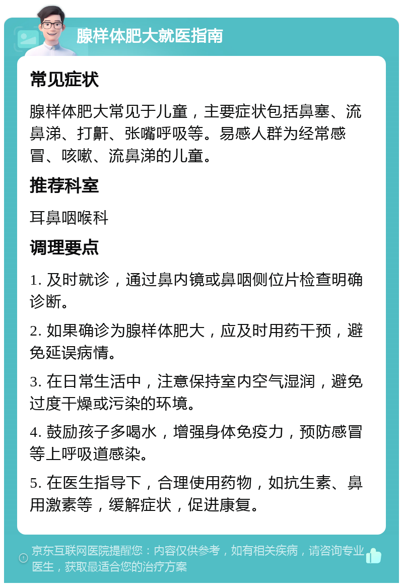 腺样体肥大就医指南 常见症状 腺样体肥大常见于儿童，主要症状包括鼻塞、流鼻涕、打鼾、张嘴呼吸等。易感人群为经常感冒、咳嗽、流鼻涕的儿童。 推荐科室 耳鼻咽喉科 调理要点 1. 及时就诊，通过鼻内镜或鼻咽侧位片检查明确诊断。 2. 如果确诊为腺样体肥大，应及时用药干预，避免延误病情。 3. 在日常生活中，注意保持室内空气湿润，避免过度干燥或污染的环境。 4. 鼓励孩子多喝水，增强身体免疫力，预防感冒等上呼吸道感染。 5. 在医生指导下，合理使用药物，如抗生素、鼻用激素等，缓解症状，促进康复。