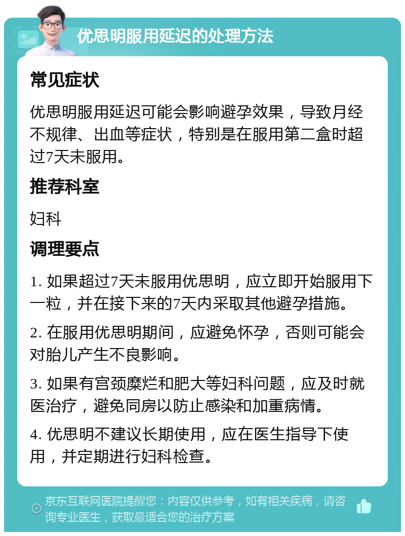 优思明服用延迟的处理方法 常见症状 优思明服用延迟可能会影响避孕效果，导致月经不规律、出血等症状，特别是在服用第二盒时超过7天未服用。 推荐科室 妇科 调理要点 1. 如果超过7天未服用优思明，应立即开始服用下一粒，并在接下来的7天内采取其他避孕措施。 2. 在服用优思明期间，应避免怀孕，否则可能会对胎儿产生不良影响。 3. 如果有宫颈糜烂和肥大等妇科问题，应及时就医治疗，避免同房以防止感染和加重病情。 4. 优思明不建议长期使用，应在医生指导下使用，并定期进行妇科检查。