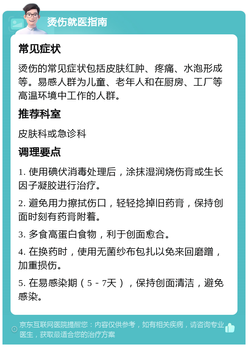 烫伤就医指南 常见症状 烫伤的常见症状包括皮肤红肿、疼痛、水泡形成等。易感人群为儿童、老年人和在厨房、工厂等高温环境中工作的人群。 推荐科室 皮肤科或急诊科 调理要点 1. 使用碘伏消毒处理后，涂抹湿润烧伤膏或生长因子凝胶进行治疗。 2. 避免用力擦拭伤口，轻轻捻掉旧药膏，保持创面时刻有药膏附着。 3. 多食高蛋白食物，利于创面愈合。 4. 在换药时，使用无菌纱布包扎以免来回磨蹭，加重损伤。 5. 在易感染期（5－7天），保持创面清洁，避免感染。