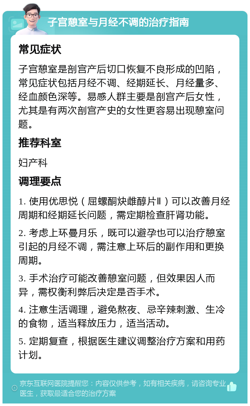 子宫憩室与月经不调的治疗指南 常见症状 子宫憩室是剖宫产后切口恢复不良形成的凹陷，常见症状包括月经不调、经期延长、月经量多、经血颜色深等。易感人群主要是剖宫产后女性，尤其是有两次剖宫产史的女性更容易出现憩室问题。 推荐科室 妇产科 调理要点 1. 使用优思悦（屈螺酮炔雌醇片Ⅱ）可以改善月经周期和经期延长问题，需定期检查肝肾功能。 2. 考虑上环曼月乐，既可以避孕也可以治疗憩室引起的月经不调，需注意上环后的副作用和更换周期。 3. 手术治疗可能改善憩室问题，但效果因人而异，需权衡利弊后决定是否手术。 4. 注意生活调理，避免熬夜、忌辛辣刺激、生冷的食物，适当释放压力，适当活动。 5. 定期复查，根据医生建议调整治疗方案和用药计划。