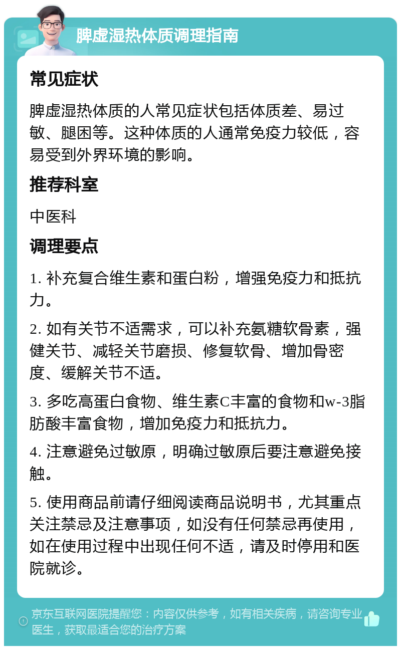 脾虚湿热体质调理指南 常见症状 脾虚湿热体质的人常见症状包括体质差、易过敏、腿困等。这种体质的人通常免疫力较低，容易受到外界环境的影响。 推荐科室 中医科 调理要点 1. 补充复合维生素和蛋白粉，增强免疫力和抵抗力。 2. 如有关节不适需求，可以补充氨糖软骨素，强健关节、减轻关节磨损、修复软骨、增加骨密度、缓解关节不适。 3. 多吃高蛋白食物、维生素C丰富的食物和w-3脂肪酸丰富食物，增加免疫力和抵抗力。 4. 注意避免过敏原，明确过敏原后要注意避免接触。 5. 使用商品前请仔细阅读商品说明书，尤其重点关注禁忌及注意事项，如没有任何禁忌再使用，如在使用过程中出现任何不适，请及时停用和医院就诊。