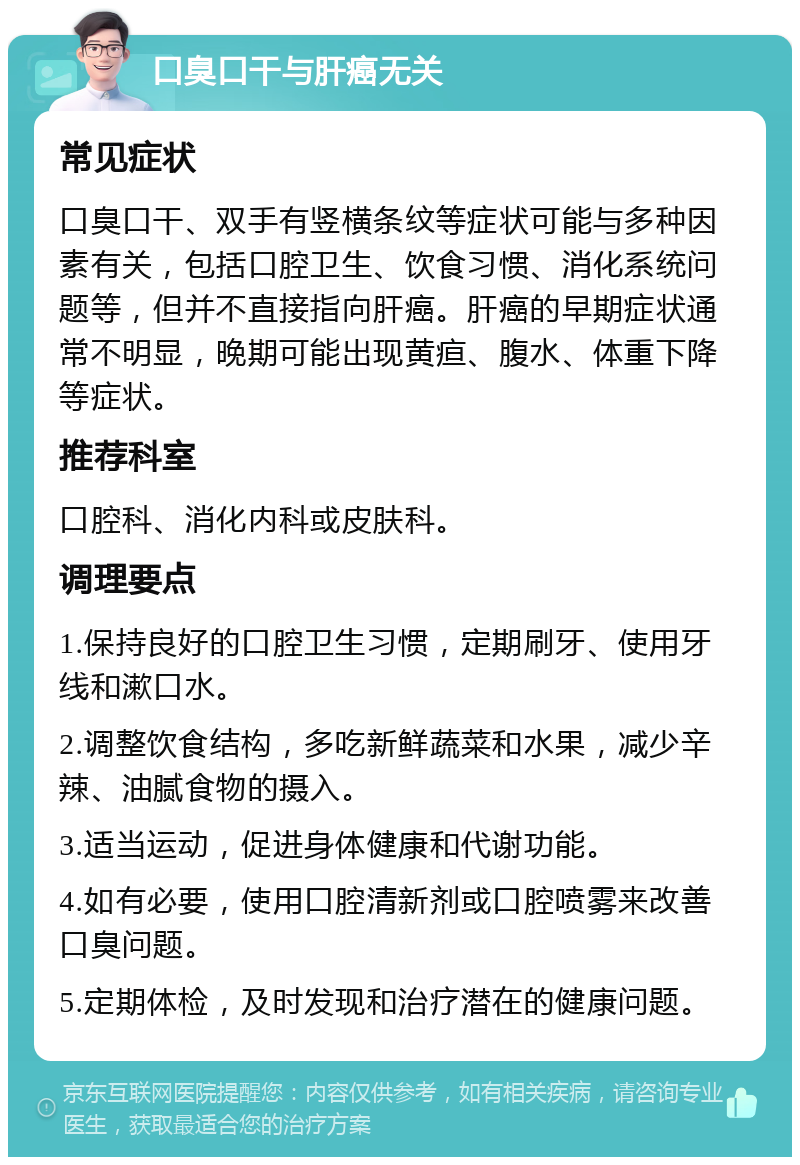 口臭口干与肝癌无关 常见症状 口臭口干、双手有竖横条纹等症状可能与多种因素有关，包括口腔卫生、饮食习惯、消化系统问题等，但并不直接指向肝癌。肝癌的早期症状通常不明显，晚期可能出现黄疸、腹水、体重下降等症状。 推荐科室 口腔科、消化内科或皮肤科。 调理要点 1.保持良好的口腔卫生习惯，定期刷牙、使用牙线和漱口水。 2.调整饮食结构，多吃新鲜蔬菜和水果，减少辛辣、油腻食物的摄入。 3.适当运动，促进身体健康和代谢功能。 4.如有必要，使用口腔清新剂或口腔喷雾来改善口臭问题。 5.定期体检，及时发现和治疗潜在的健康问题。